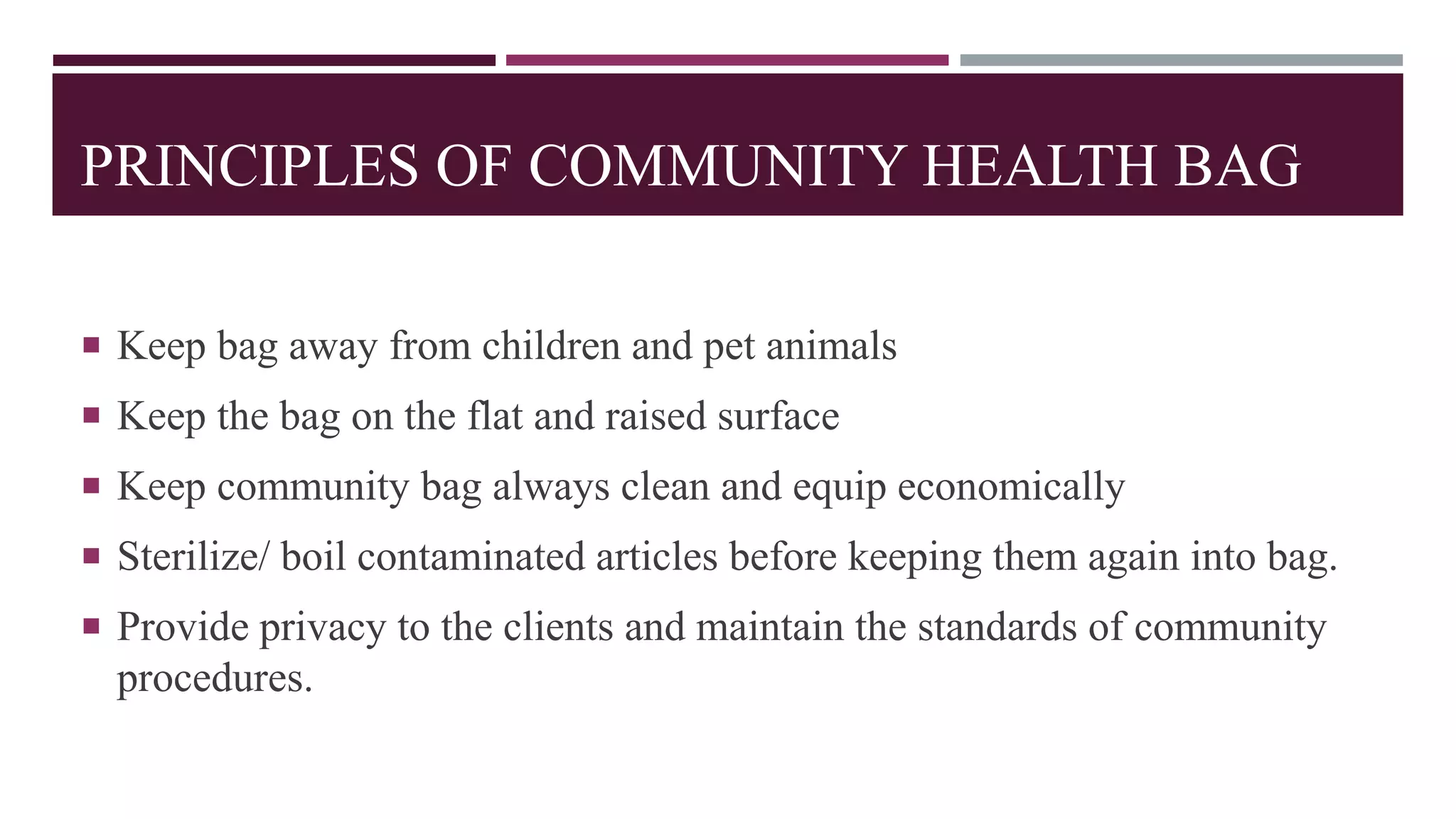 PRINCIPLES OF COMMUNITY HEALTH BAG
 Keep bag away from children and pet animals
 Keep the bag on the flat and raised surface
 Keep community bag always clean and equip economically
 Sterilize/ boil contaminated articles before keeping them again into bag.
 Provide privacy to the clients and maintain the standards of community
procedures.
 