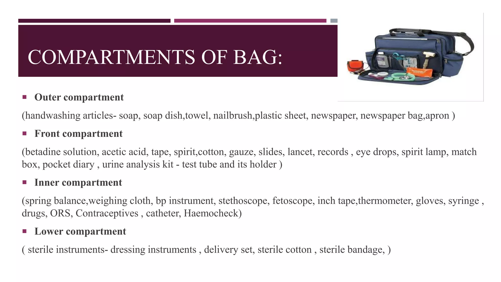 COMPARTMENTS OF BAG:
 Outer compartment
(handwashing articles- soap, soap dish,towel, nailbrush,plastic sheet, newspaper, newspaper bag,apron )
 Front compartment
(betadine solution, acetic acid, tape, spirit,cotton, gauze, slides, lancet, records , eye drops, spirit lamp, match
box, pocket diary , urine analysis kit - test tube and its holder )
 Inner compartment
(spring balance,weighing cloth, bp instrument, stethoscope, fetoscope, inch tape,thermometer, gloves, syringe ,
drugs, ORS, Contraceptives , catheter, Haemocheck)
 Lower compartment
( sterile instruments- dressing instruments , delivery set, sterile cotton , sterile bandage, )
 