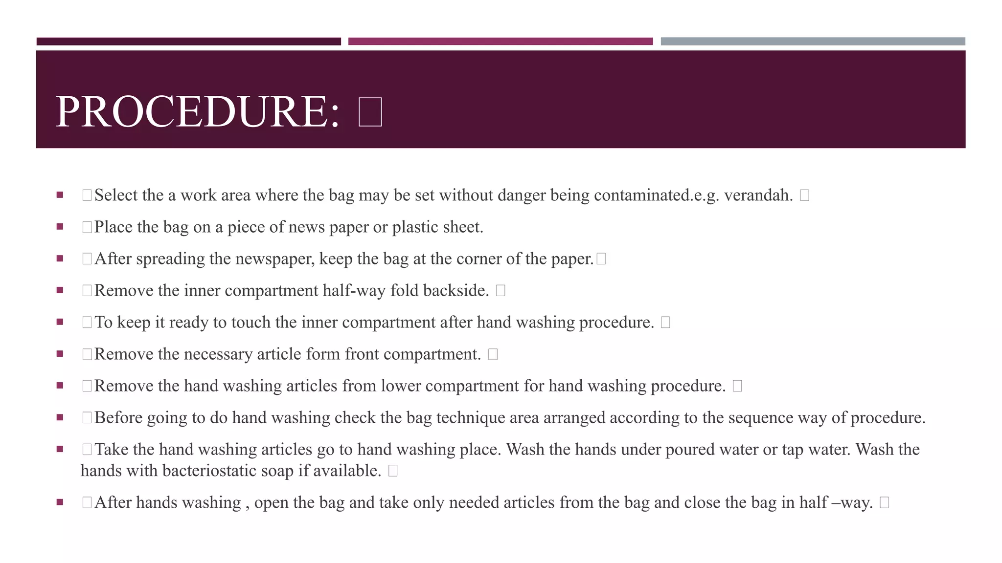 PROCEDURE:
 Select the a work area where the bag may be set without danger being contaminated.e.g. verandah.
 Place the bag on a piece of news paper or plastic sheet.
 After spreading the newspaper, keep the bag at the corner of the paper.
 Remove the inner compartment half-way fold backside.
 To keep it ready to touch the inner compartment after hand washing procedure.
 Remove the necessary article form front compartment.
 Remove the hand washing articles from lower compartment for hand washing procedure.
 Before going to do hand washing check the bag technique area arranged according to the sequence way of procedure.
 Take the hand washing articles go to hand washing place. Wash the hands under poured water or tap water. Wash the
hands with bacteriostatic soap if available.
 After hands washing , open the bag and take only needed articles from the bag and close the bag in half –way.
 