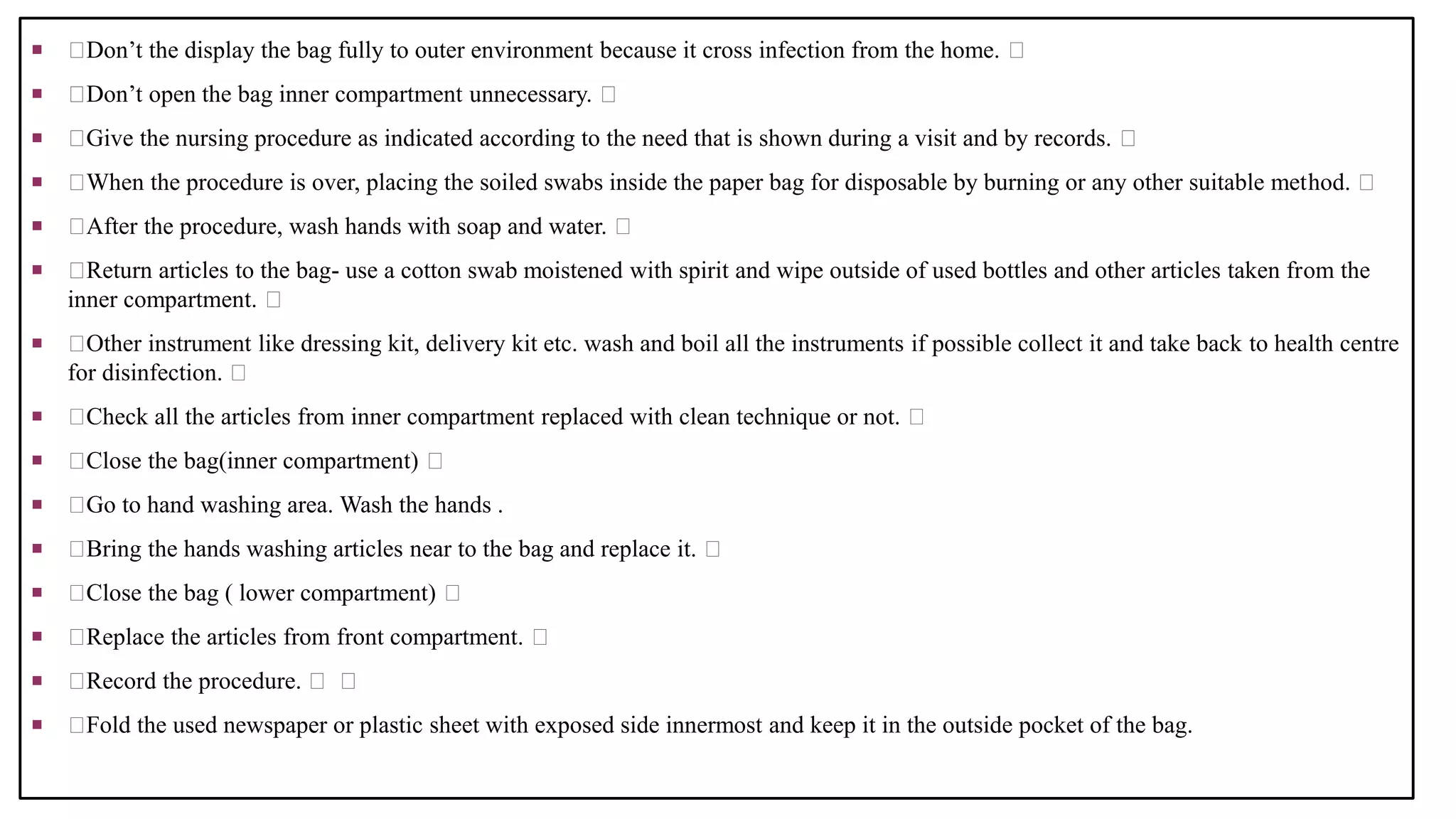  Don’t the display the bag fully to outer environment because it cross infection from the home.
 Don’t open the bag inner compartment unnecessary.
 Give the nursing procedure as indicated according to the need that is shown during a visit and by records.
 When the procedure is over, placing the soiled swabs inside the paper bag for disposable by burning or any other suitable method.
 After the procedure, wash hands with soap and water.
 Return articles to the bag- use a cotton swab moistened with spirit and wipe outside of used bottles and other articles taken from the
inner compartment.
 Other instrument like dressing kit, delivery kit etc. wash and boil all the instruments if possible collect it and take back to health centre
for disinfection.
 Check all the articles from inner compartment replaced with clean technique or not.
 Close the bag(inner compartment)
 Go to hand washing area. Wash the hands .
 Bring the hands washing articles near to the bag and replace it.
 Close the bag ( lower compartment)
 Replace the articles from front compartment.
 Record the procedure.
 Fold the used newspaper or plastic sheet with exposed side innermost and keep it in the outside pocket of the bag.
 