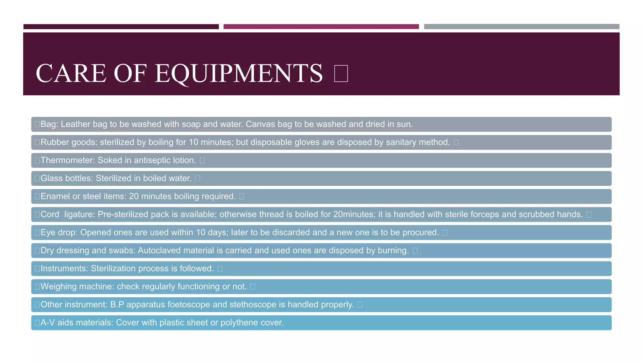 CARE OF EQUIPMENTS
Bag: Leather bag to be washed with soap and water. Canvas bag to be washed and dried in sun.
Rubber goods: sterilized by boiling for 10 minutes; but disposable gloves are disposed by sanitary method.
Thermometer: Soked in antiseptic lotion.
Glass bottles: Sterilized in boiled water.
Enamel or steel items: 20 minutes boiling required.
Cord ligature: Pre-sterilized pack is available; otherwise thread is boiled for 20minutes; it is handled with sterile forceps and scrubbed hands.
Eye drop: Opened ones are used within 10 days; later to be discarded and a new one is to be procured.
Dry dressing and swabs: Autoclaved material is carried and used ones are disposed by burning.
Instruments: Sterilization process is followed.
Weighing machine: check regularly functioning or not.
Other instrument: B.P apparatus foetoscope and stethoscope is handled properly.
A-V aids materials: Cover with plastic sheet or polythene cover.
 