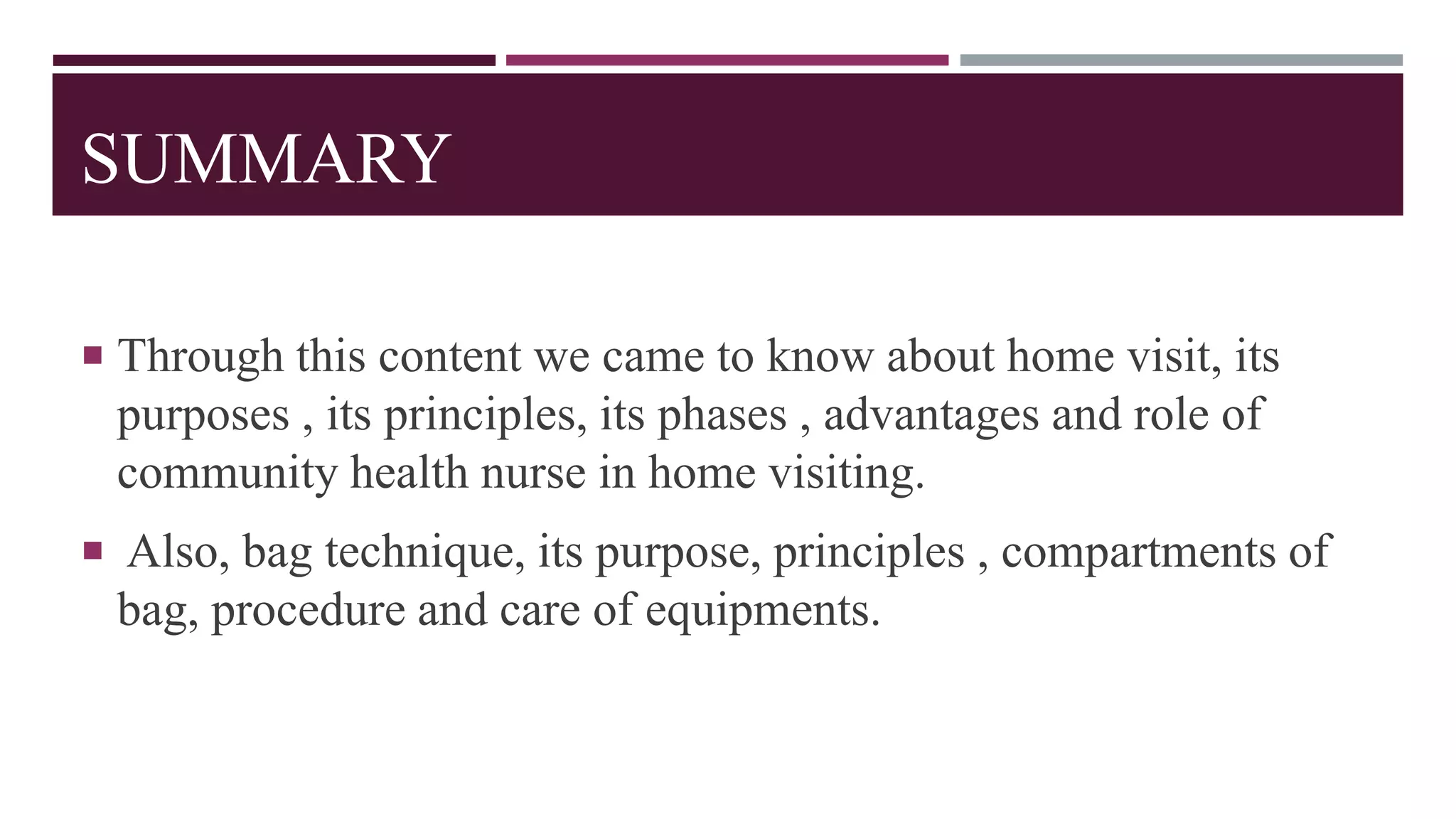 SUMMARY
 Through this content we came to know about home visit, its
purposes , its principles, its phases , advantages and role of
community health nurse in home visiting.
 Also, bag technique, its purpose, principles , compartments of
bag, procedure and care of equipments.
 