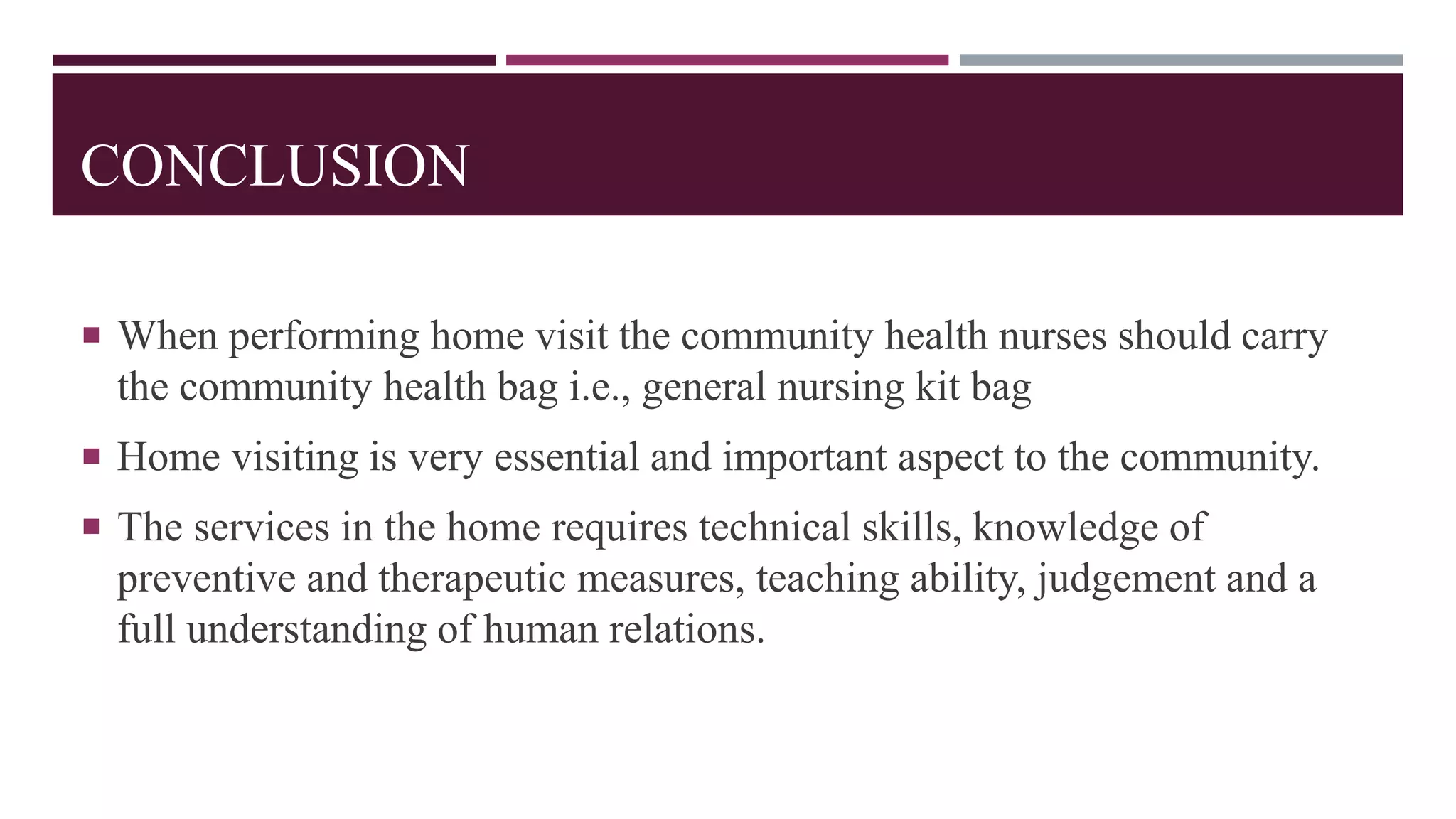 CONCLUSION
 When performing home visit the community health nurses should carry
the community health bag i.e., general nursing kit bag
 Home visiting is very essential and important aspect to the community.
 The services in the home requires technical skills, knowledge of
preventive and therapeutic measures, teaching ability, judgement and a
full understanding of human relations.
 