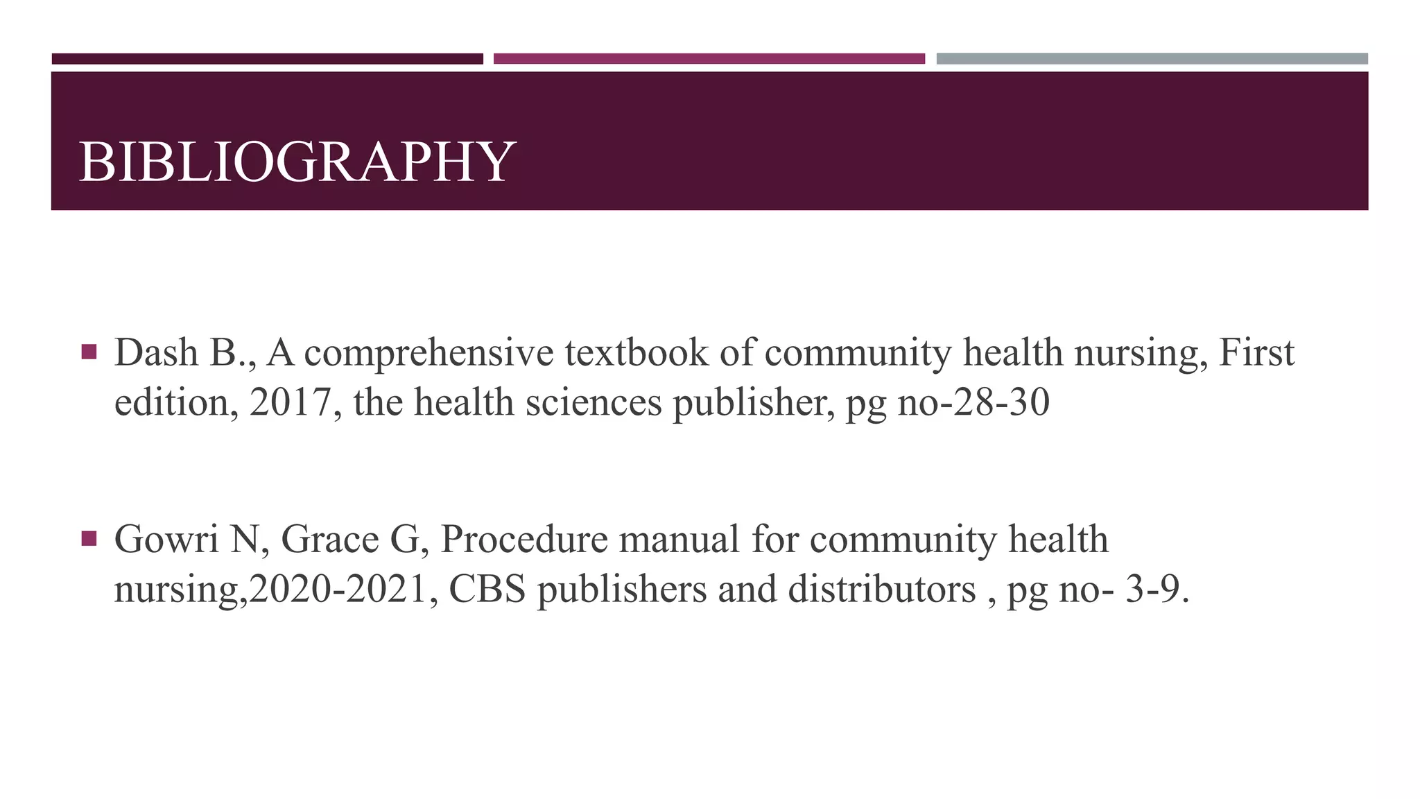 BIBLIOGRAPHY
 Dash B., A comprehensive textbook of community health nursing, First
edition, 2017, the health sciences publisher, pg no-28-30
 Gowri N, Grace G, Procedure manual for community health
nursing,2020-2021, CBS publishers and distributors , pg no- 3-9.
 