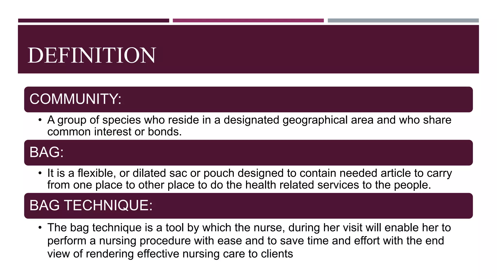 DEFINITION
COMMUNITY:
• A group of species who reside in a designated geographical area and who share
common interest or bonds.
BAG:
• It is a flexible, or dilated sac or pouch designed to contain needed article to carry
from one place to other place to do the health related services to the people.
BAG TECHNIQUE:
• The bag technique is a tool by which the nurse, during her visit will enable her to
perform a nursing procedure with ease and to save time and effort with the end
view of rendering effective nursing care to clients
 