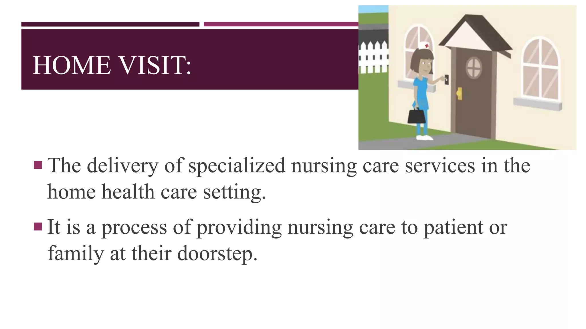 HOME VISIT:
 The delivery of specialized nursing care services in the
home health care setting.
 It is a process of providing nursing care to patient or
family at their doorstep.
 