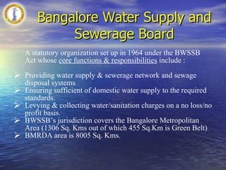 Bangalore Water Supply and Sewerage Board A statutory organization set up in 1964 under the BWSSB Act whose  core functions & responsibilities  include : Providing water supply & sewerage network and sewage disposal systems Ensuring sufficient of domestic water supply to the required standards. Levying & collecting water/sanitation charges on a no loss/no profit basis. BWSSB’s jurisdiction covers the Bangalore Metropolitan Area (1306 Sq. Kms out of which 455 Sq.Km is Green Belt) BMRDA area is 8005 Sq. Kms. 