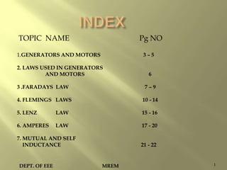 TOPIC NAME

Pg NO

1.GENERATORS AND MOTORS

3–5

2. LAWS USED IN GENERATORS
AND MOTORS

6

3 .FARADAYS LAW

7–9

4. FLEMINGS LAWS

10 - 14

5. LENZ

LAW

15 - 16

6. AMPERES

LAW

17 - 20

7. MUTUAL AND SELF
INDUCTANCE

DEPT. OF EEE

21 - 22

MREM

1

 