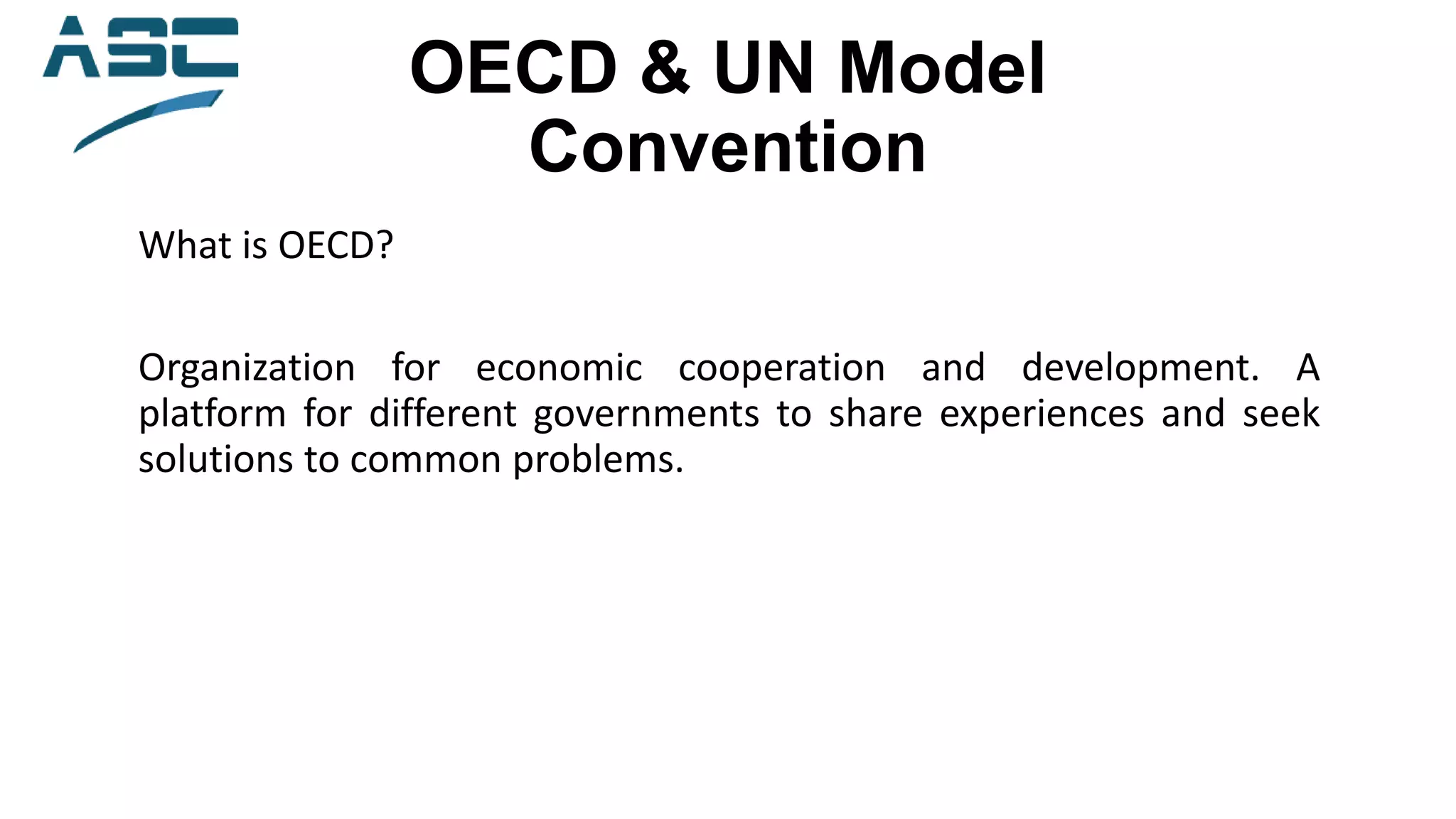 OECD & UN Model
Convention
What is OECD?
Organization for economic cooperation and development. A
platform for different governments to share experiences and seek
solutions to common problems.
 