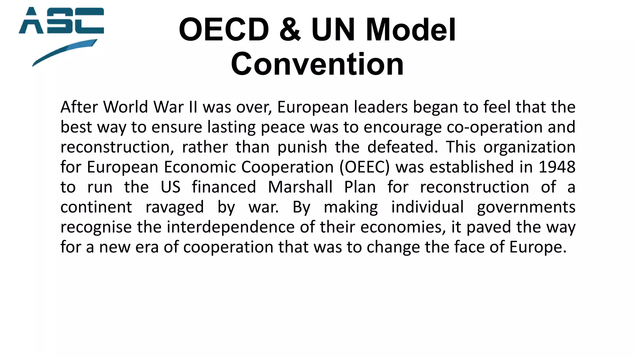 OECD & UN Model
Convention
After World War II was over, European leaders began to feel that the
best way to ensure lasting peace was to encourage co-operation and
reconstruction, rather than punish the defeated. This organization
for European Economic Cooperation (OEEC) was established in 1948
to run the US financed Marshall Plan for reconstruction of a
continent ravaged by war. By making individual governments
recognise the interdependence of their economies, it paved the way
for a new era of cooperation that was to change the face of Europe.
 