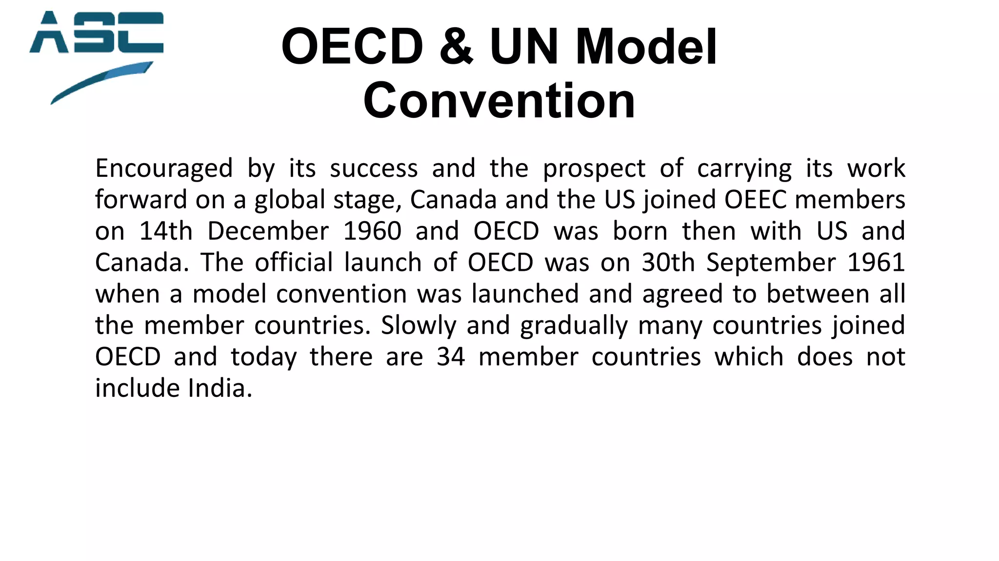 OECD & UN Model
Convention
Encouraged by its success and the prospect of carrying its work
forward on a global stage, Canada and the US joined OEEC members
on 14th December 1960 and OECD was born then with US and
Canada. The official launch of OECD was on 30th September 1961
when a model convention was launched and agreed to between all
the member countries. Slowly and gradually many countries joined
OECD and today there are 34 member countries which does not
include India.
 