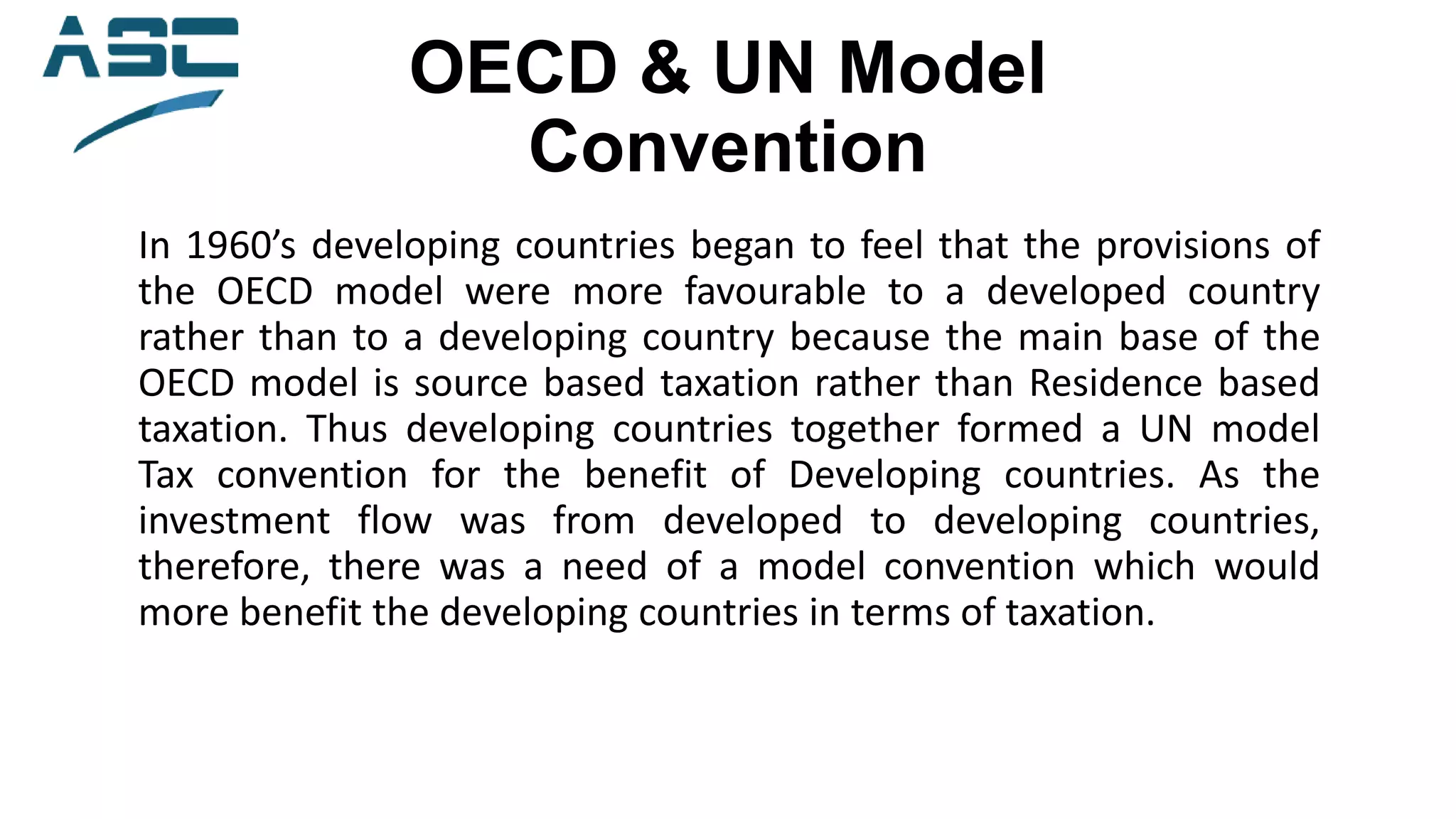 OECD & UN Model
Convention
In 1960’s developing countries began to feel that the provisions of
the OECD model were more favourable to a developed country
rather than to a developing country because the main base of the
OECD model is source based taxation rather than Residence based
taxation. Thus developing countries together formed a UN model
Tax convention for the benefit of Developing countries. As the
investment flow was from developed to developing countries,
therefore, there was a need of a model convention which would
more benefit the developing countries in terms of taxation.
 