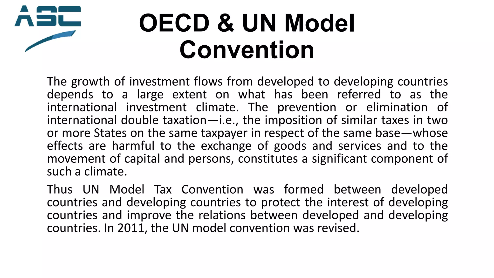 OECD & UN Model
Convention
The growth of investment flows from developed to developing countries
depends to a large extent on what has been referred to as the
international investment climate. The prevention or elimination of
international double taxation—i.e., the imposition of similar taxes in two
or more States on the same taxpayer in respect of the same base—whose
effects are harmful to the exchange of goods and services and to the
movement of capital and persons, constitutes a significant component of
such a climate.
Thus UN Model Tax Convention was formed between developed
countries and developing countries to protect the interest of developing
countries and improve the relations between developed and developing
countries. In 2011, the UN model convention was revised.
 