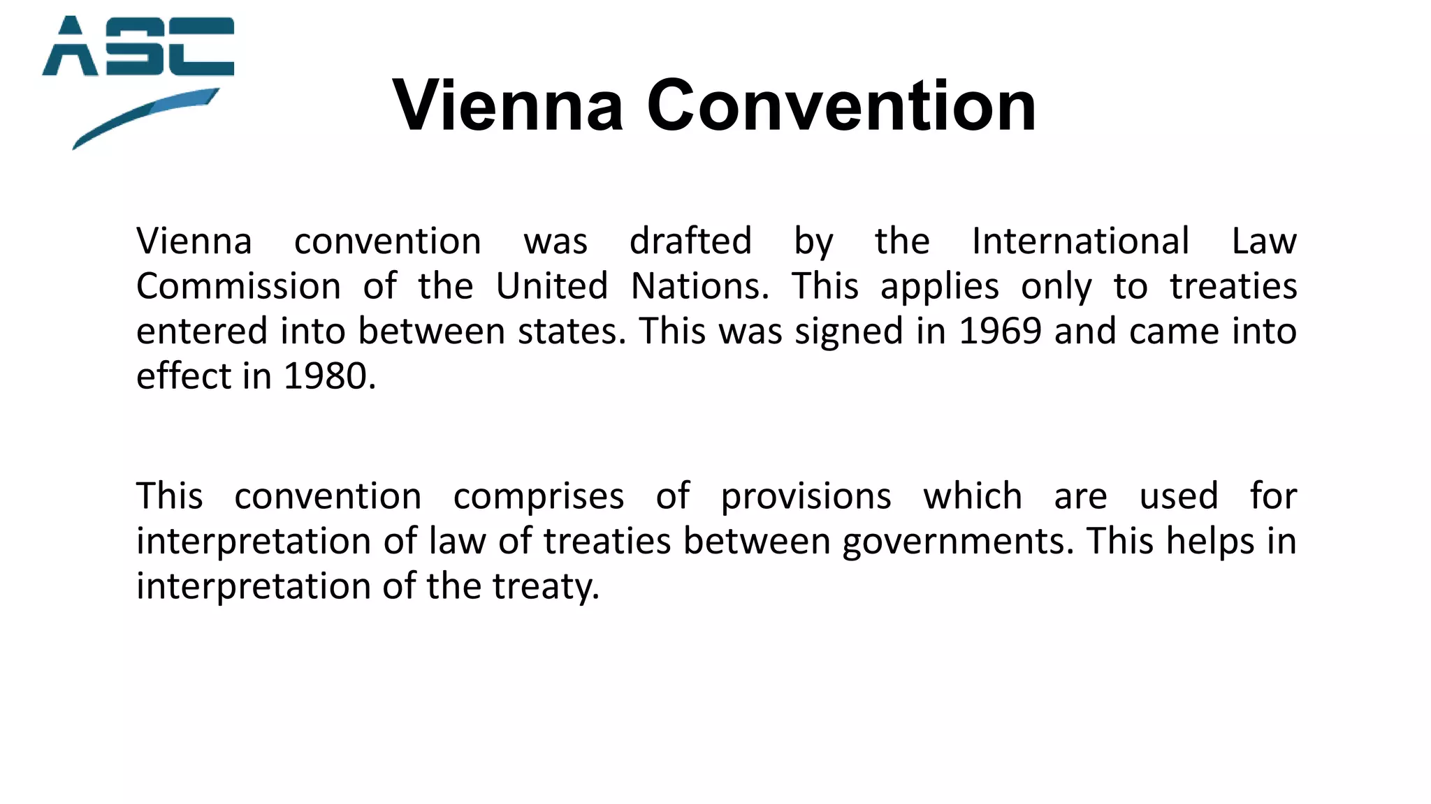 Vienna Convention
Vienna convention was drafted by the International Law
Commission of the United Nations. This applies only to treaties
entered into between states. This was signed in 1969 and came into
effect in 1980.
This convention comprises of provisions which are used for
interpretation of law of treaties between governments. This helps in
interpretation of the treaty.
 