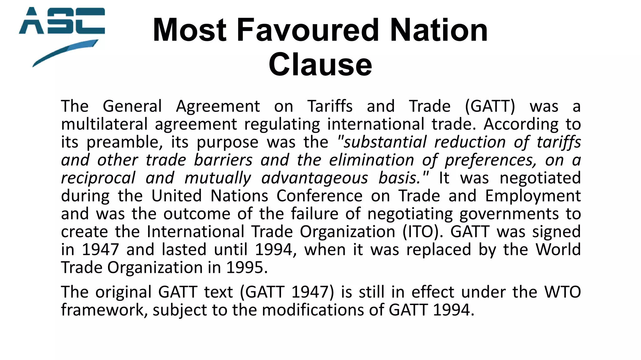 Most Favoured Nation
Clause
The General Agreement on Tariffs and Trade (GATT) was a
multilateral agreement regulating international trade. According to
its preamble, its purpose was the "substantial reduction of tariffs
and other trade barriers and the elimination of preferences, on a
reciprocal and mutually advantageous basis." It was negotiated
during the United Nations Conference on Trade and Employment
and was the outcome of the failure of negotiating governments to
create the International Trade Organization (ITO). GATT was signed
in 1947 and lasted until 1994, when it was replaced by the World
Trade Organization in 1995.
The original GATT text (GATT 1947) is still in effect under the WTO
framework, subject to the modifications of GATT 1994.
 