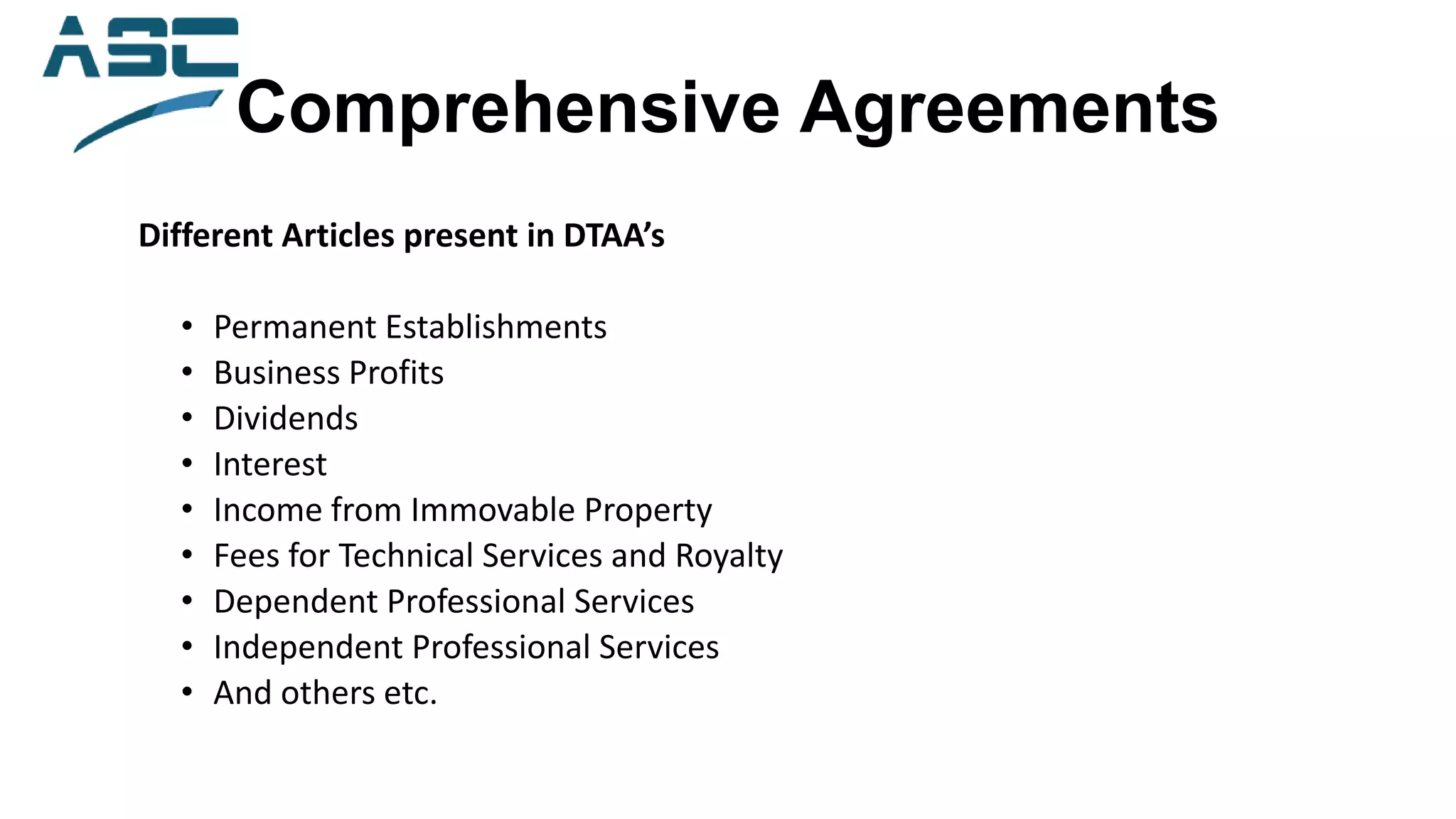 Comprehensive Agreements
Different Articles present in DTAA’s
• Permanent Establishments
• Business Profits
• Dividends
• Interest
• Income from Immovable Property
• Fees for Technical Services and Royalty
• Dependent Professional Services
• Independent Professional Services
• And others etc.
 