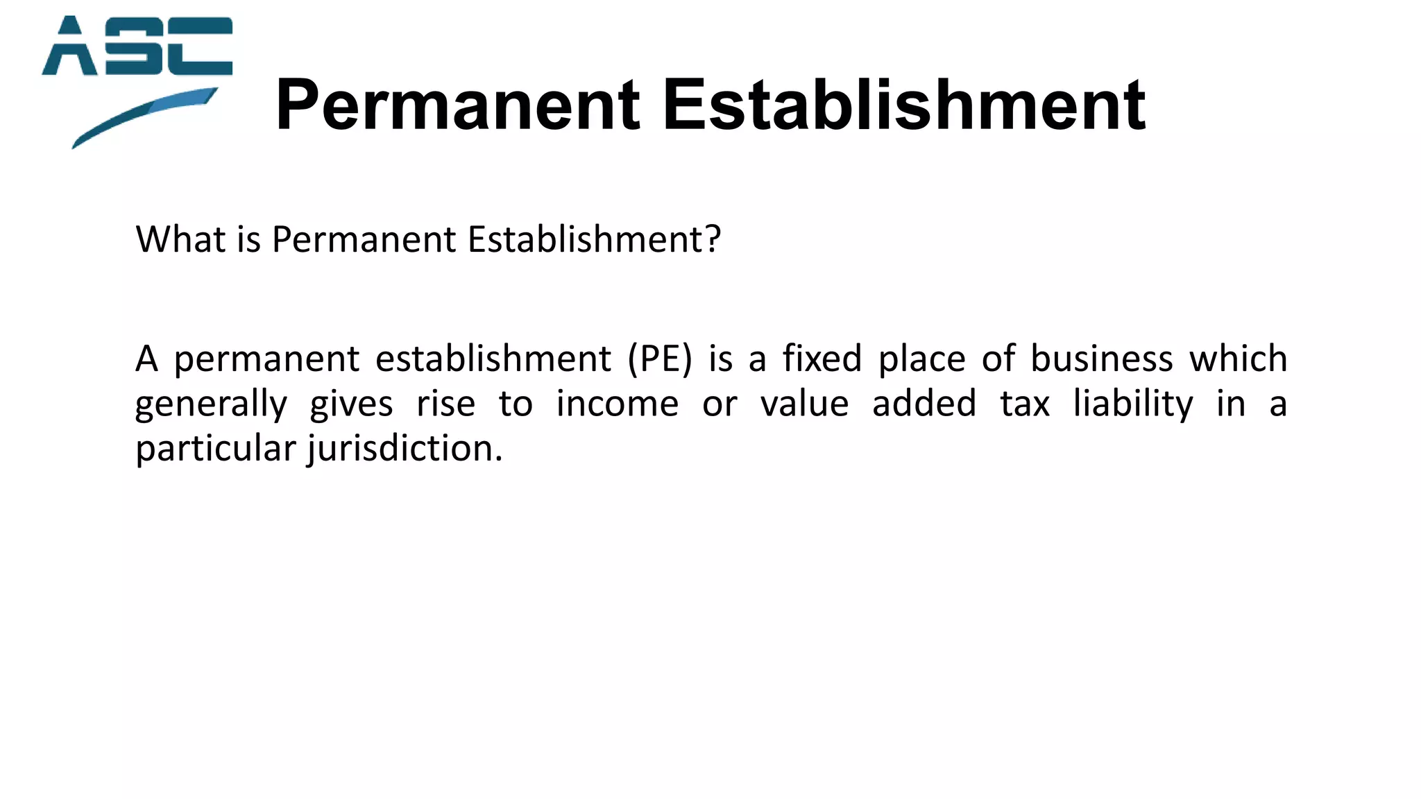 Permanent Establishment
What is Permanent Establishment?
A permanent establishment (PE) is a fixed place of business which
generally gives rise to income or value added tax liability in a
particular jurisdiction.
 