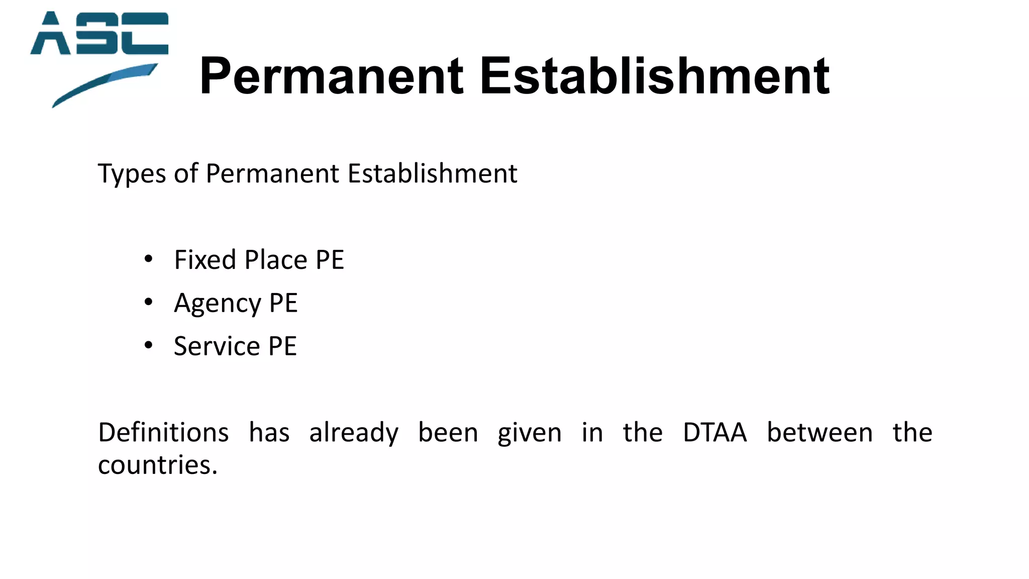 Permanent Establishment
Types of Permanent Establishment
• Fixed Place PE
• Agency PE
• Service PE
Definitions has already been given in the DTAA between the
countries.
 