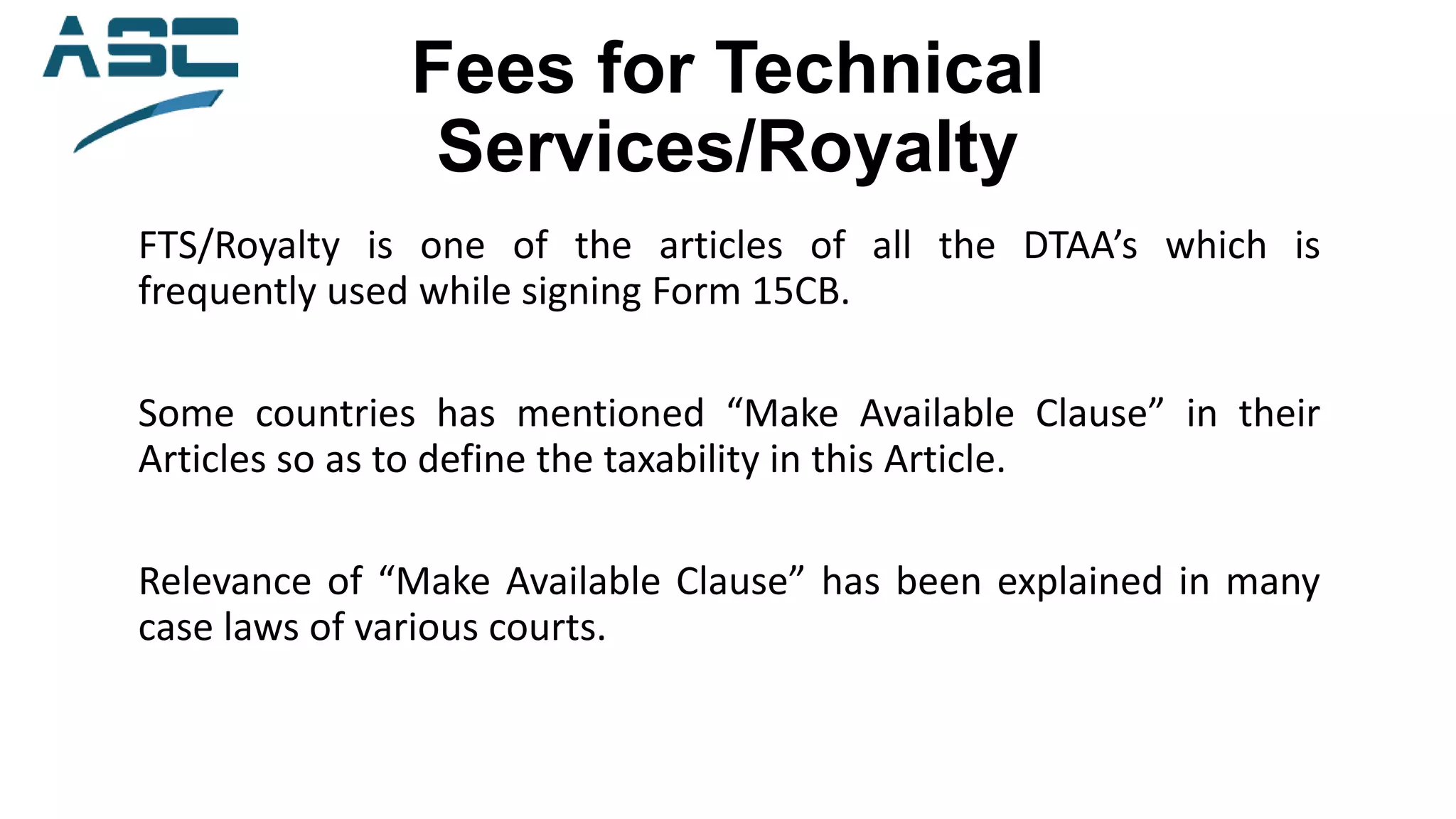 Fees for Technical
Services/Royalty
FTS/Royalty is one of the articles of all the DTAA’s which is
frequently used while signing Form 15CB.
Some countries has mentioned “Make Available Clause” in their
Articles so as to define the taxability in this Article.
Relevance of “Make Available Clause” has been explained in many
case laws of various courts.
 