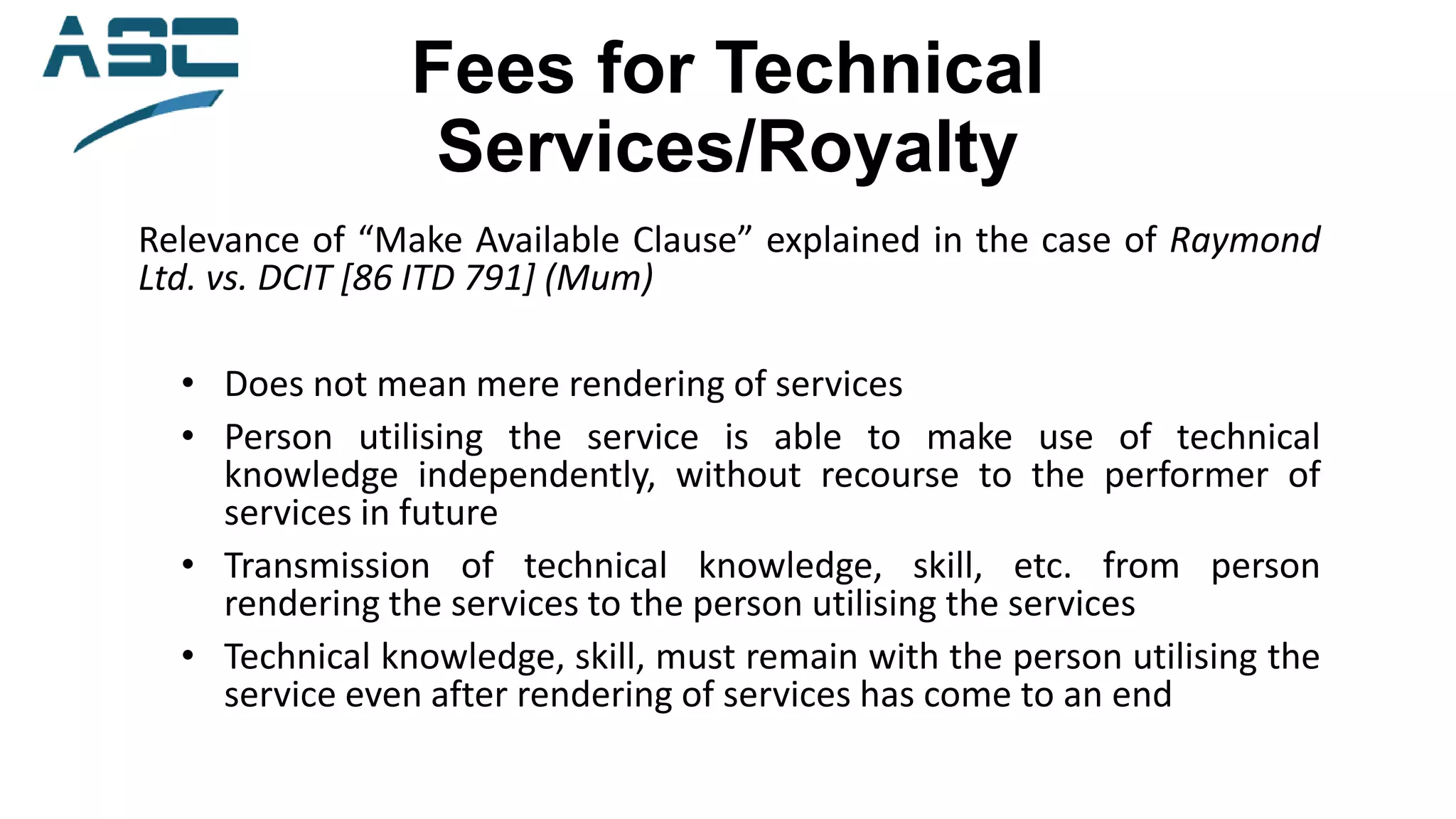 Fees for Technical
Services/Royalty
Relevance of “Make Available Clause” explained in the case of Raymond
Ltd. vs. DCIT [86 ITD 791] (Mum)
• Does not mean mere rendering of services
• Person utilising the service is able to make use of technical
knowledge independently, without recourse to the performer of
services in future
• Transmission of technical knowledge, skill, etc. from person
rendering the services to the person utilising the services
• Technical knowledge, skill, must remain with the person utilising the
service even after rendering of services has come to an end
 