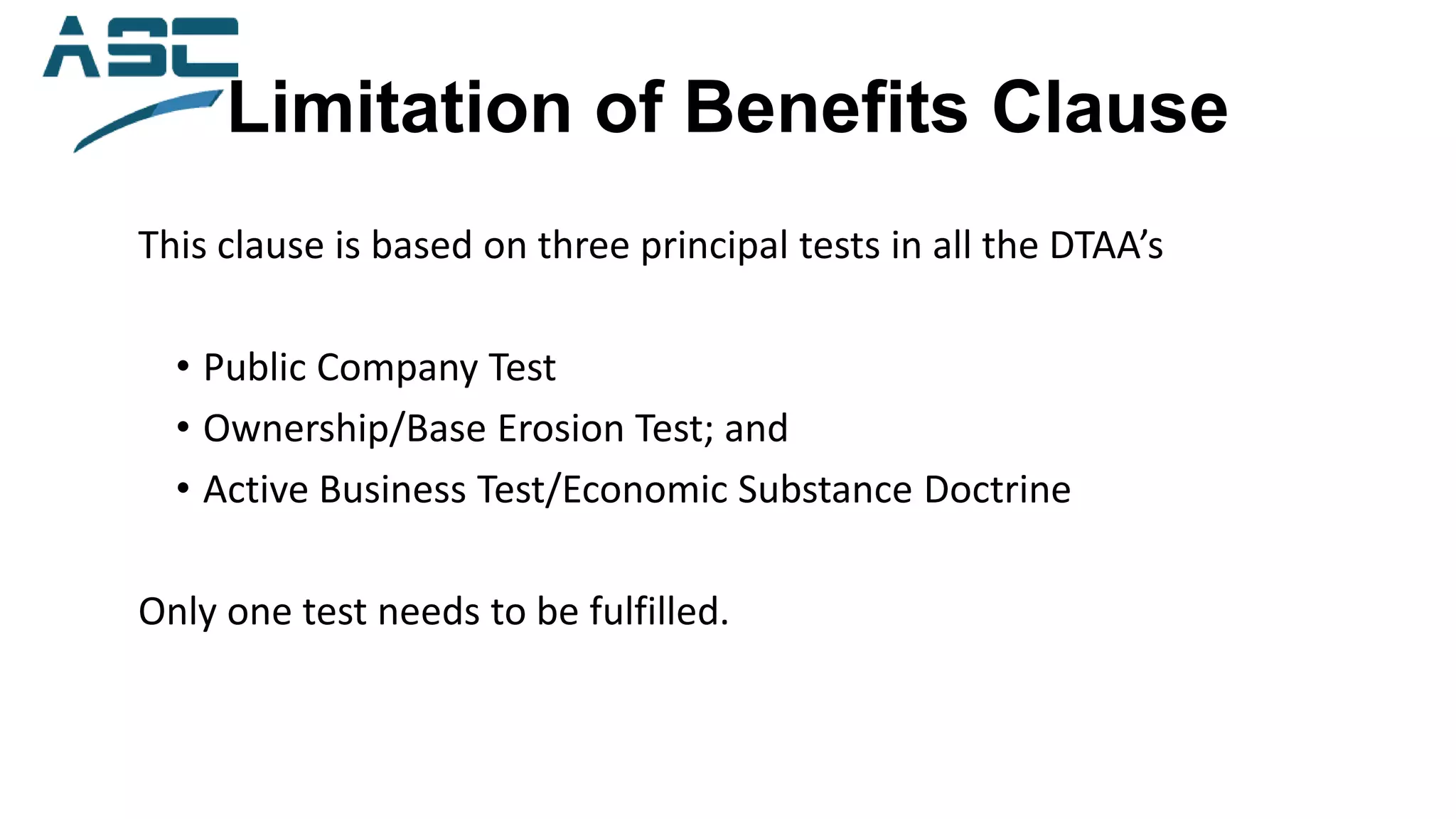 Limitation of Benefits Clause
This clause is based on three principal tests in all the DTAA’s
• Public Company Test
• Ownership/Base Erosion Test; and
• Active Business Test/Economic Substance Doctrine
Only one test needs to be fulfilled.
 