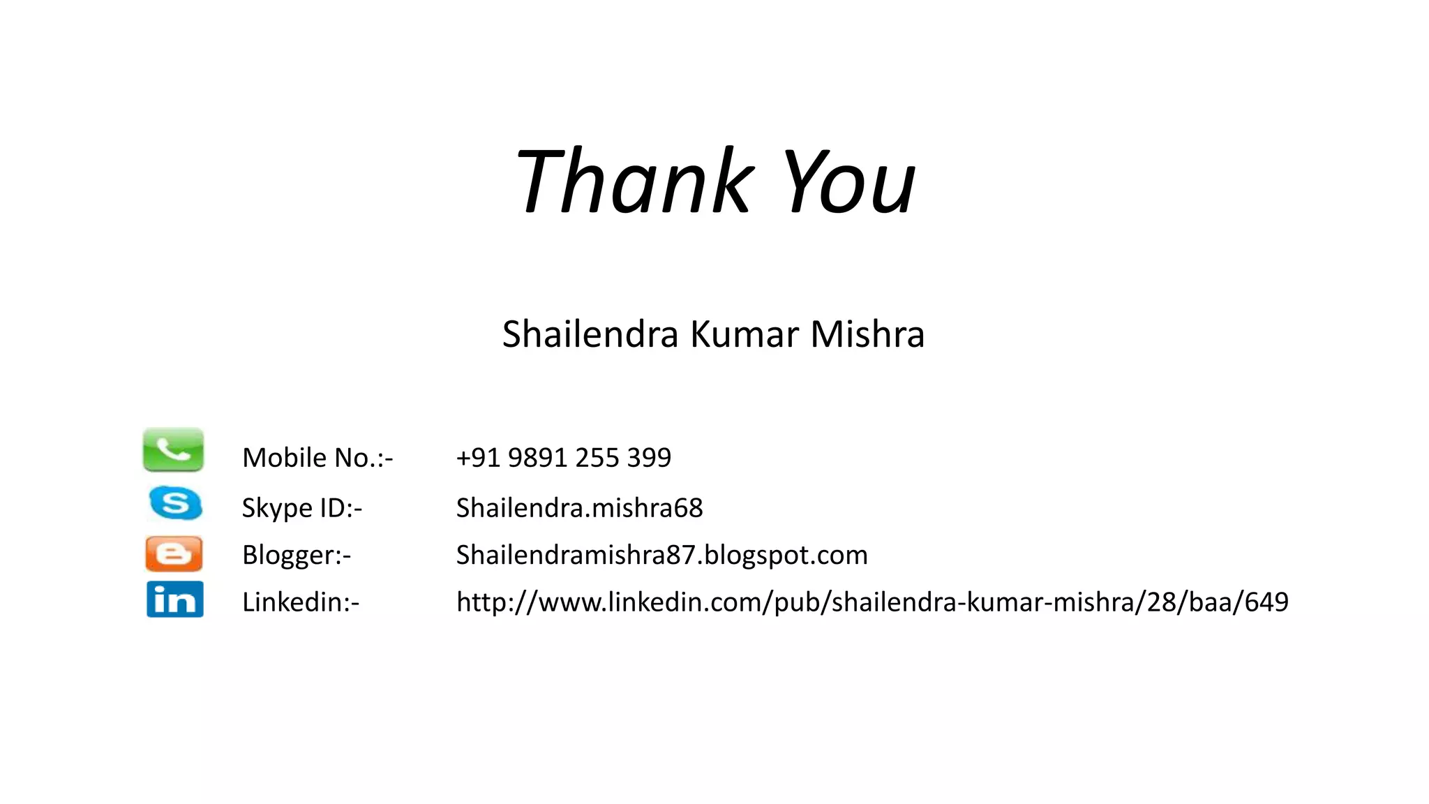 Thank You
Shailendra Kumar Mishra
Mobile No.:- +91 9891 255 399
Skype ID:- Shailendra.mishra68
Blogger:- Shailendramishra87.blogspot.com
Linkedin:- http://www.linkedin.com/pub/shailendra-kumar-mishra/28/baa/649
 