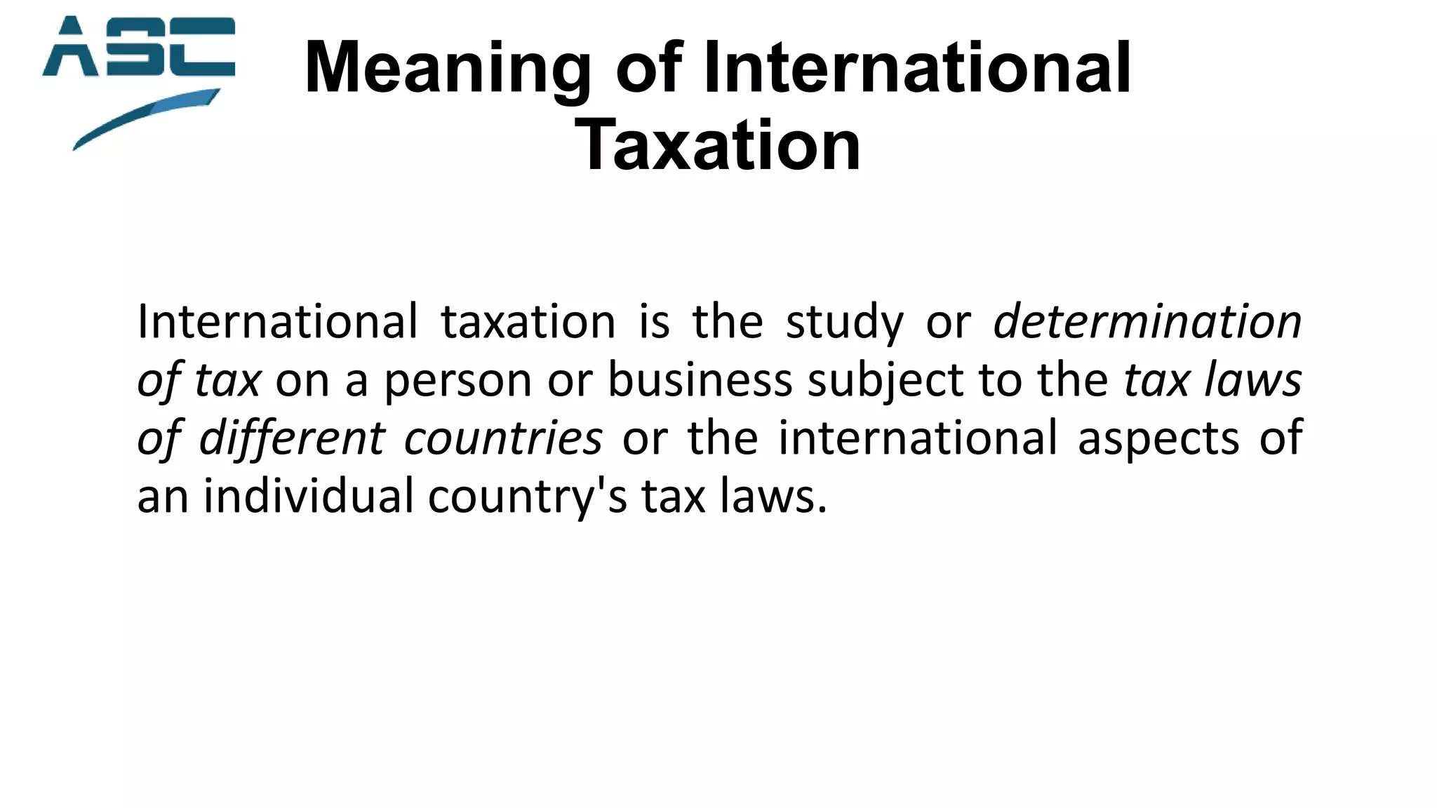 Meaning of International
Taxation
International taxation is the study or determination
of tax on a person or business subject to the tax laws
of different countries or the international aspects of
an individual country's tax laws.
 