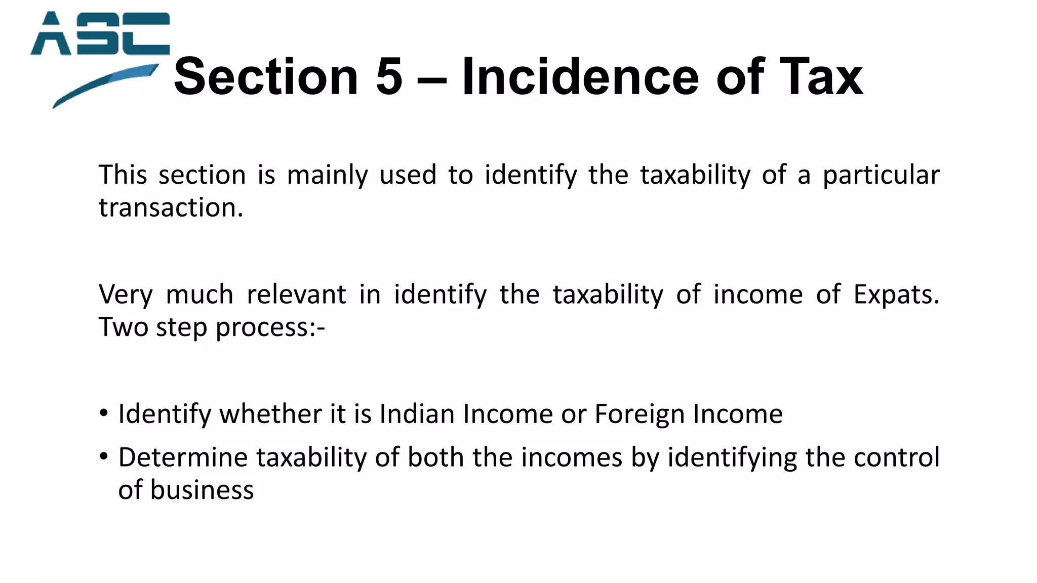 Section 5 – Incidence of Tax
This section is mainly used to identify the taxability of a particular
transaction.
Very much relevant in identify the taxability of income of Expats.
Two step process:-
• Identify whether it is Indian Income or Foreign Income
• Determine taxability of both the incomes by identifying the control
of business
 