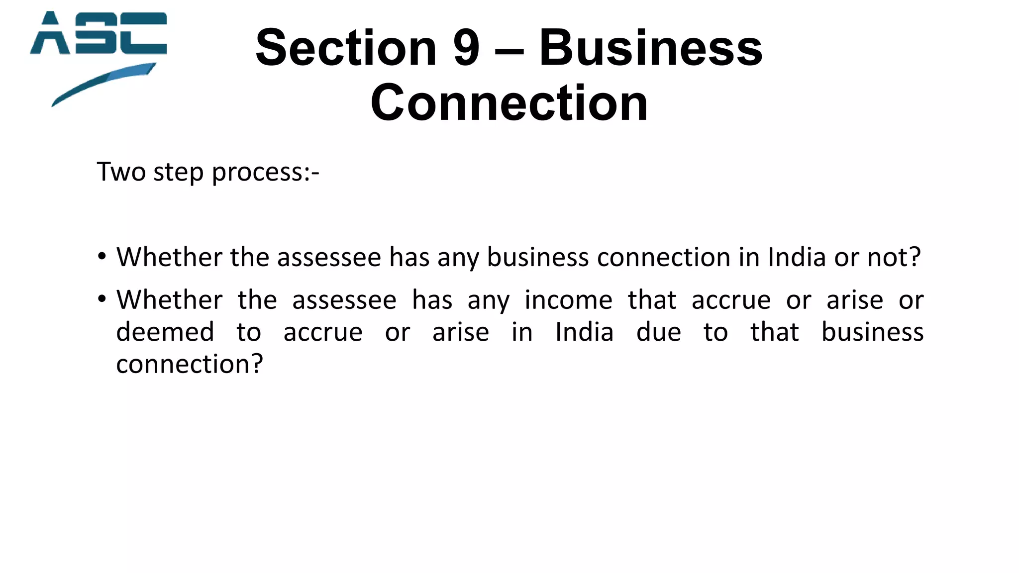 Section 9 – Business
Connection
Two step process:-
• Whether the assessee has any business connection in India or not?
• Whether the assessee has any income that accrue or arise or
deemed to accrue or arise in India due to that business
connection?
 