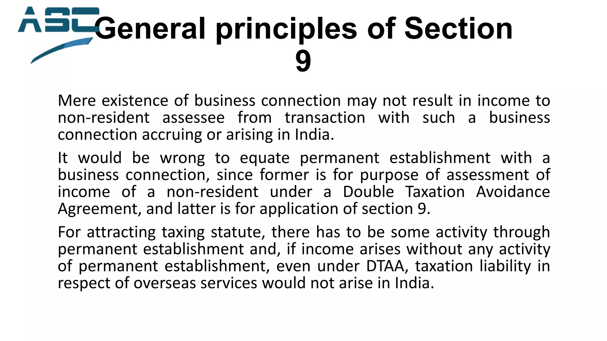 General principles of Section
9
Mere existence of business connection may not result in income to
non-resident assessee from transaction with such a business
connection accruing or arising in India.
It would be wrong to equate permanent establishment with a
business connection, since former is for purpose of assessment of
income of a non-resident under a Double Taxation Avoidance
Agreement, and latter is for application of section 9.
For attracting taxing statute, there has to be some activity through
permanent establishment and, if income arises without any activity
of permanent establishment, even under DTAA, taxation liability in
respect of overseas services would not arise in India.
 