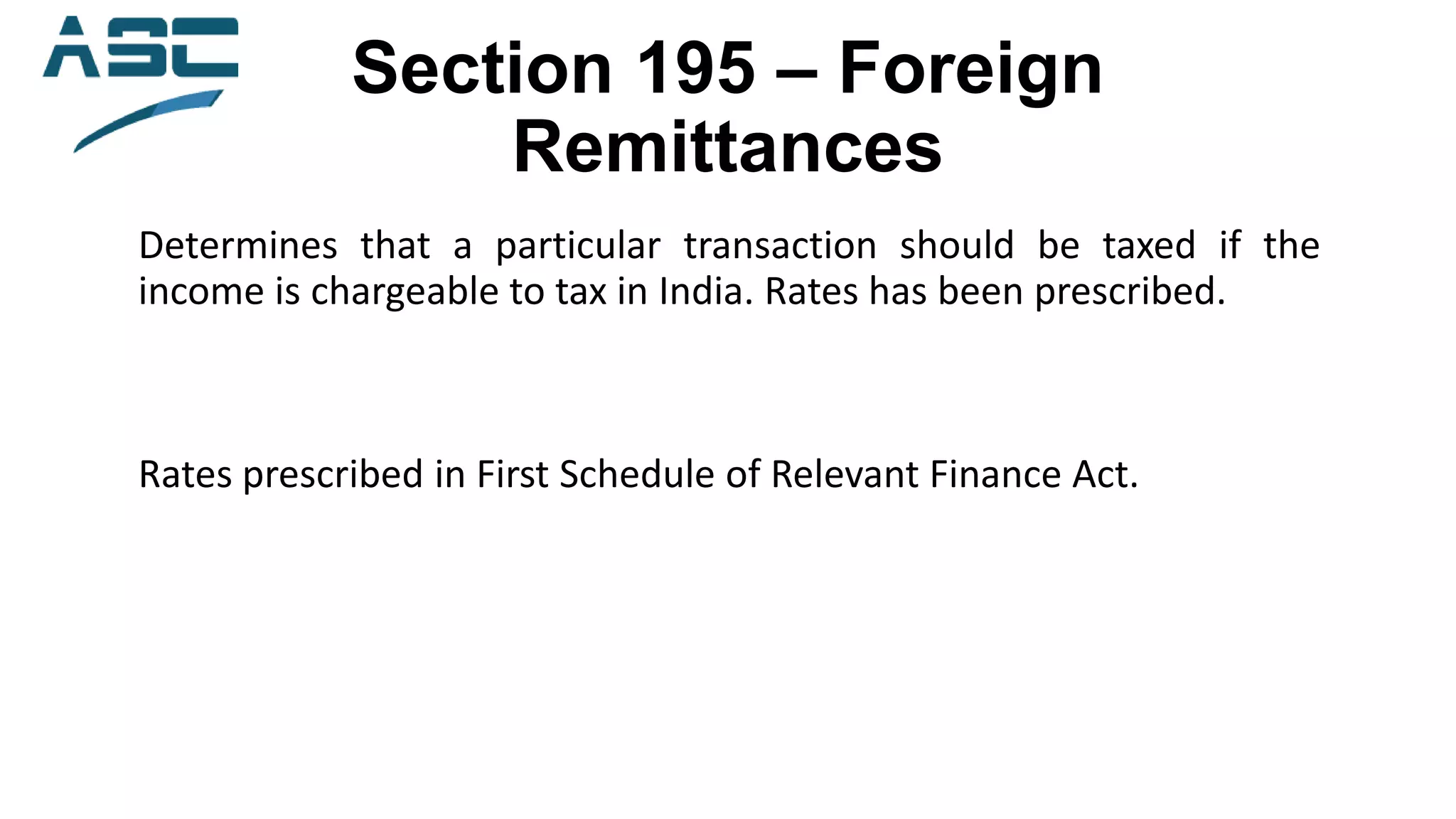 Section 195 – Foreign
Remittances
Determines that a particular transaction should be taxed if the
income is chargeable to tax in India. Rates has been prescribed.
Rates prescribed in First Schedule of Relevant Finance Act.
 