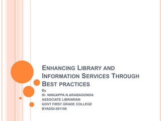 ENHANCING LIBRARY AND
INFORMATION SERVICES THROUGH
BEST PRACTICES
By
Dr. NINGAPPA.N.ARABAGONDA
ASSOCIATE LIBRARIAN
GOVT FIRST GRADE COLLEGE
BYADGI-581106
 