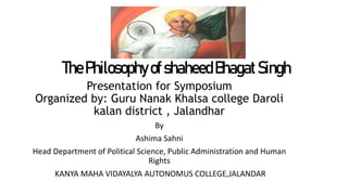 ThePhilosophyofshaheedBhagatSingh
Presentation for Symposium
Organized by: Guru Nanak Khalsa college Daroli
kalan district , Jalandhar
By
Ashima Sahni
Head Department of Political Science, Public Administration and Human
Rights
KANYA MAHA VIDAYALYA AUTONOMUS COLLEGE,JALANDAR
 
