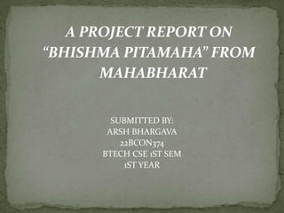 SUBMITTED BY:
ARSH BHARGAVA
22BCON374
BTECH CSE 1ST SEM
1ST YEAR
A PROJECT REPORT ON
“BHISHMA PITAMAHA” FROM
MAHABHARAT
 