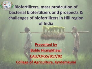Biofertilizers, mass prodcution of
bacterial biofertilizers and prospects &
challenges of biofertilizers in Hill region
of India
Presented by
Bablu Hrangkhawl
CAU/CPGS/B17/02
College of Agriculture, Kyrdemkulai
 