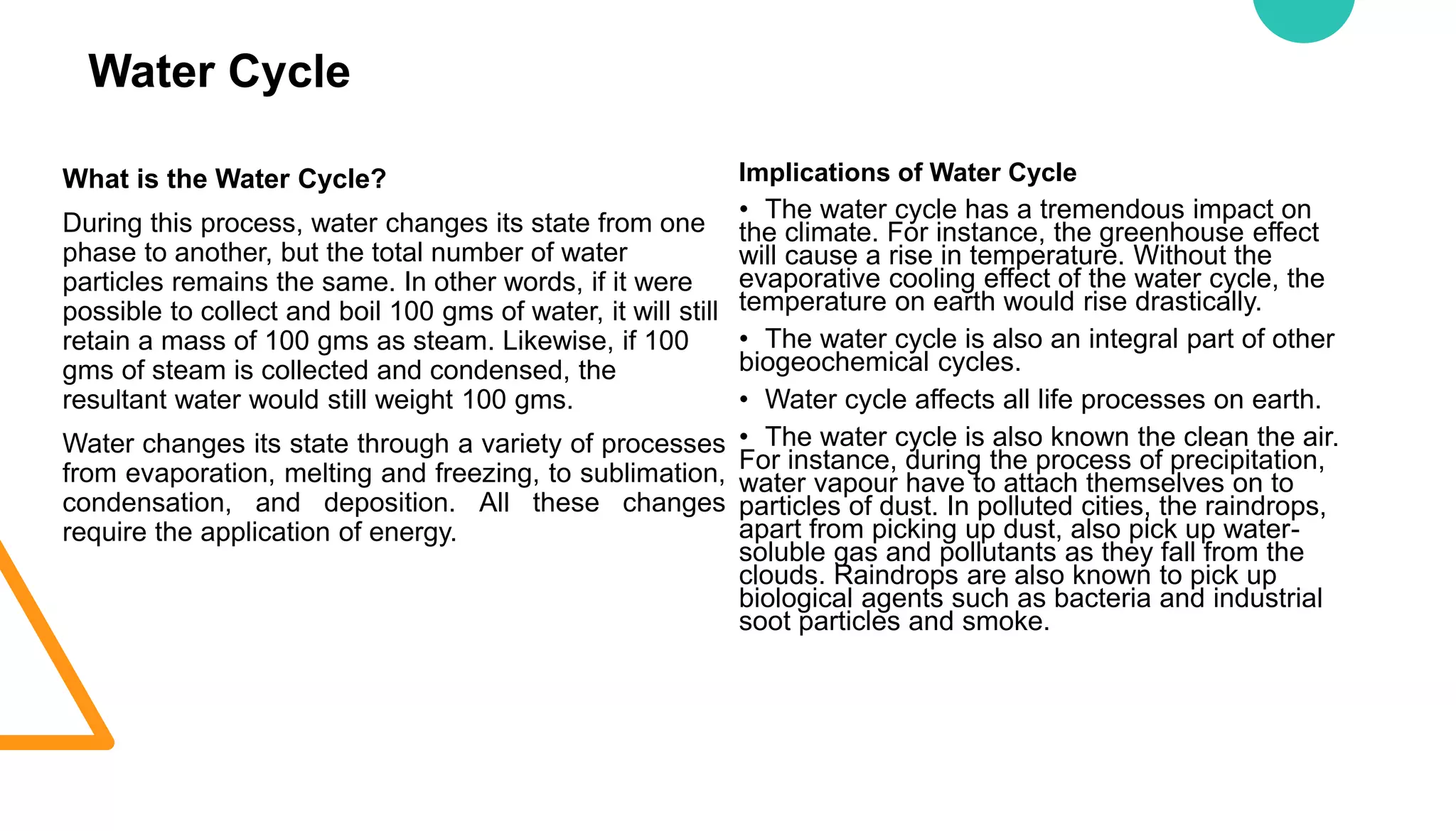 Water Cycle
What is the Water Cycle?
During this process, water changes its state from one
phase to another, but the total number of water
particles remains the same. In other words, if it were
possible to collect and boil 100 gms of water, it will still
retain a mass of 100 gms as steam. Likewise, if 100
gms of steam is collected and condensed, the
resultant water would still weight 100 gms.
Water changes its state through a variety of processes
from evaporation, melting and freezing, to sublimation,
condensation, and deposition. All these changes
require the application of energy.
Implications of Water Cycle
• The water cycle has a tremendous impact on
the climate. For instance, the greenhouse effect
will cause a rise in temperature. Without the
evaporative cooling effect of the water cycle, the
temperature on earth would rise drastically.
• The water cycle is also an integral part of other
biogeochemical cycles.
• Water cycle affects all life processes on earth.
• The water cycle is also known the clean the air.
For instance, during the process of precipitation,
water vapour have to attach themselves on to
particles of dust. In polluted cities, the raindrops,
apart from picking up dust, also pick up water-
soluble gas and pollutants as they fall from the
clouds. Raindrops are also known to pick up
biological agents such as bacteria and industrial
soot particles and smoke.
 