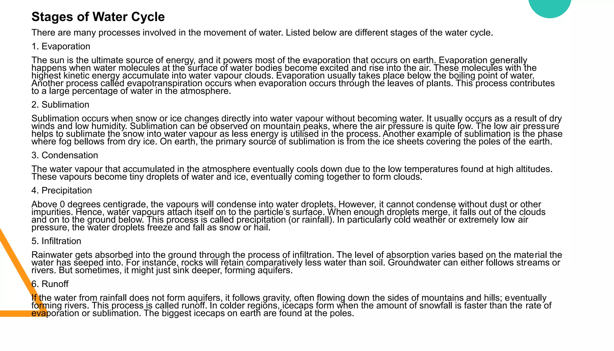 Stages of Water Cycle
There are many processes involved in the movement of water. Listed below are different stages of the water cycle.
1. Evaporation
The sun is the ultimate source of energy, and it powers most of the evaporation that occurs on earth. Evaporation generally
happens when water molecules at the surface of water bodies become excited and rise into the air. These molecules with the
highest kinetic energy accumulate into water vapour clouds. Evaporation usually takes place below the boiling point of water.
Another process called evapotranspiration occurs when evaporation occurs through the leaves of plants. This process contributes
to a large percentage of water in the atmosphere.
2. Sublimation
Sublimation occurs when snow or ice changes directly into water vapour without becoming water. It usually occurs as a result of dry
winds and low humidity. Sublimation can be observed on mountain peaks, where the air pressure is quite low. The low air pressure
helps to sublimate the snow into water vapour as less energy is utilised in the process. Another example of sublimation is the phase
where fog bellows from dry ice. On earth, the primary source of sublimation is from the ice sheets covering the poles of the earth.
3. Condensation
The water vapour that accumulated in the atmosphere eventually cools down due to the low temperatures found at high altitudes.
These vapours become tiny droplets of water and ice, eventually coming together to form clouds.
4. Precipitation
Above 0 degrees centigrade, the vapours will condense into water droplets. However, it cannot condense without dust or other
impurities. Hence, water vapours attach itself on to the particle’s surface. When enough droplets merge, it falls out of the clouds
and on to the ground below. This process is called precipitation (or rainfall). In particularly cold weather or extremely low air
pressure, the water droplets freeze and fall as snow or hail.
5. Infiltration
Rainwater gets absorbed into the ground through the process of infiltration. The level of absorption varies based on the material the
water has seeped into. For instance, rocks will retain comparatively less water than soil. Groundwater can either follows streams or
rivers. But sometimes, it might just sink deeper, forming aquifers.
6. Runoff
If the water from rainfall does not form aquifers, it follows gravity, often flowing down the sides of mountains and hills; eventually
forming rivers. This process is called runoff. In colder regions, icecaps form when the amount of snowfall is faster than the rate of
evaporation or sublimation. The biggest icecaps on earth are found at the poles.
 