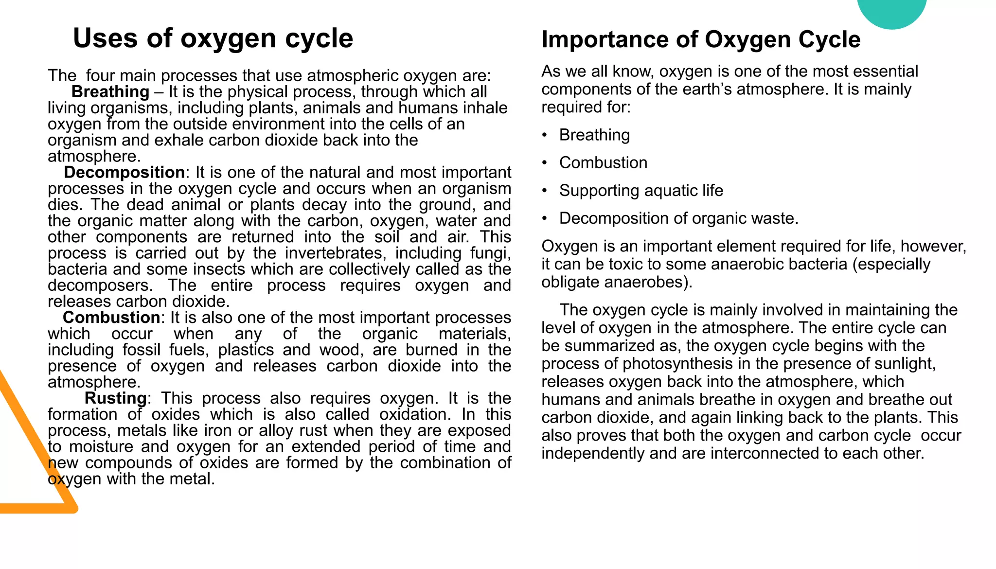Importance of Oxygen Cycle
As we all know, oxygen is one of the most essential
components of the earth’s atmosphere. It is mainly
required for:
• Breathing
• Combustion
• Supporting aquatic life
• Decomposition of organic waste.
Oxygen is an important element required for life, however,
it can be toxic to some anaerobic bacteria (especially
obligate anaerobes).
The oxygen cycle is mainly involved in maintaining the
level of oxygen in the atmosphere. The entire cycle can
be summarized as, the oxygen cycle begins with the
process of photosynthesis in the presence of sunlight,
releases oxygen back into the atmosphere, which
humans and animals breathe in oxygen and breathe out
carbon dioxide, and again linking back to the plants. This
also proves that both the oxygen and carbon cycle occur
independently and are interconnected to each other.
Uses of oxygen cycle
The four main processes that use atmospheric oxygen are:
Breathing – It is the physical process, through which all
living organisms, including plants, animals and humans inhale
oxygen from the outside environment into the cells of an
organism and exhale carbon dioxide back into the
atmosphere.
Decomposition: It is one of the natural and most important
processes in the oxygen cycle and occurs when an organism
dies. The dead animal or plants decay into the ground, and
the organic matter along with the carbon, oxygen, water and
other components are returned into the soil and air. This
process is carried out by the invertebrates, including fungi,
bacteria and some insects which are collectively called as the
decomposers. The entire process requires oxygen and
releases carbon dioxide.
Combustion: It is also one of the most important processes
which occur when any of the organic materials,
including fossil fuels, plastics and wood, are burned in the
presence of oxygen and releases carbon dioxide into the
atmosphere.
Rusting: This process also requires oxygen. It is the
formation of oxides which is also called oxidation. In this
process, metals like iron or alloy rust when they are exposed
to moisture and oxygen for an extended period of time and
new compounds of oxides are formed by the combination of
oxygen with the metal.
 