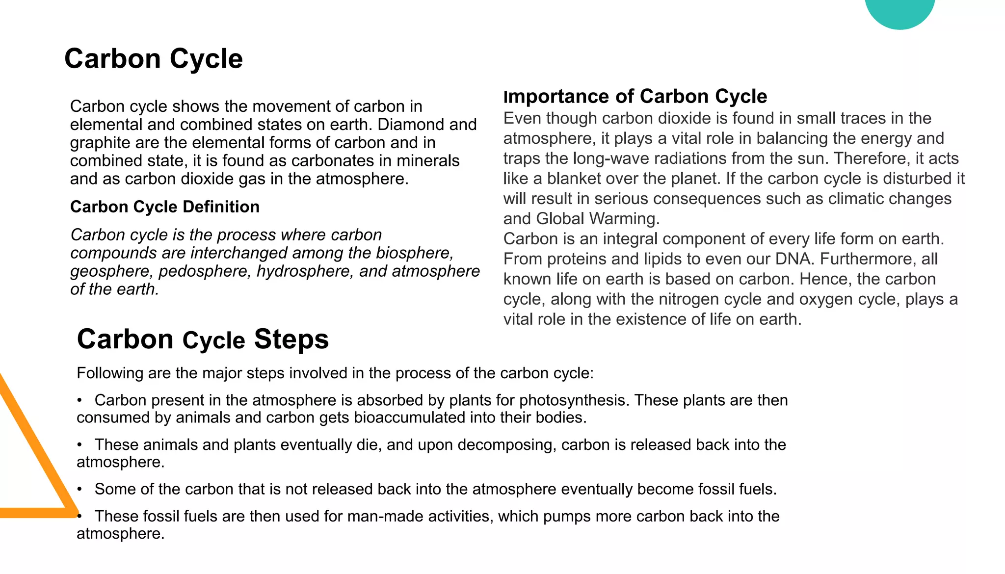 Carbon Cycle
Carbon cycle shows the movement of carbon in
elemental and combined states on earth. Diamond and
graphite are the elemental forms of carbon and in
combined state, it is found as carbonates in minerals
and as carbon dioxide gas in the atmosphere.
Carbon Cycle Definition
Carbon cycle is the process where carbon
compounds are interchanged among the biosphere,
geosphere, pedosphere, hydrosphere, and atmosphere
of the earth.
Carbon Cycle Steps
Following are the major steps involved in the process of the carbon cycle:
• Carbon present in the atmosphere is absorbed by plants for photosynthesis. These plants are then
consumed by animals and carbon gets bioaccumulated into their bodies.
• These animals and plants eventually die, and upon decomposing, carbon is released back into the
atmosphere.
• Some of the carbon that is not released back into the atmosphere eventually become fossil fuels.
• These fossil fuels are then used for man-made activities, which pumps more carbon back into the
atmosphere.
Importance of Carbon Cycle
Even though carbon dioxide is found in small traces in the
atmosphere, it plays a vital role in balancing the energy and
traps the long-wave radiations from the sun. Therefore, it acts
like a blanket over the planet. If the carbon cycle is disturbed it
will result in serious consequences such as climatic changes
and Global Warming.
Carbon is an integral component of every life form on earth.
From proteins and lipids to even our DNA. Furthermore, all
known life on earth is based on carbon. Hence, the carbon
cycle, along with the nitrogen cycle and oxygen cycle, plays a
vital role in the existence of life on earth.
 