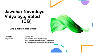 Jawahar Navodaya
Vidyalaya, Balod
(CG)
CBSE Activity on science
Made By
Aayush Uike
Guided By
Mrs. Tandra Dhar (Pgt.Biology)
Mrs. Jaimala Shrivastav (Pgt.Chemistry)
Mr. Sujit Kumar Deshmukh (Pgt.Physics)
 