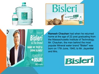 Ramesh Chauhan had when he returned
home at the age of 22 post graduating from
the Massachusetts Institute of Technology.
Mr. Chauhan, the man behind the most
popular Mineral water brand "Bisleri" was
born on 17th June, 1940, to Mr. Jayantilal
and Mrs.
 