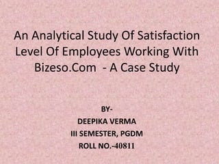 An Analytical Study Of Satisfaction
Level Of Employees Working With
   Bizeso.Com - A Case Study


                    BY-
             DEEPIKA VERMA
          III SEMESTER, PGDM
              ROLL NO.-40811
 