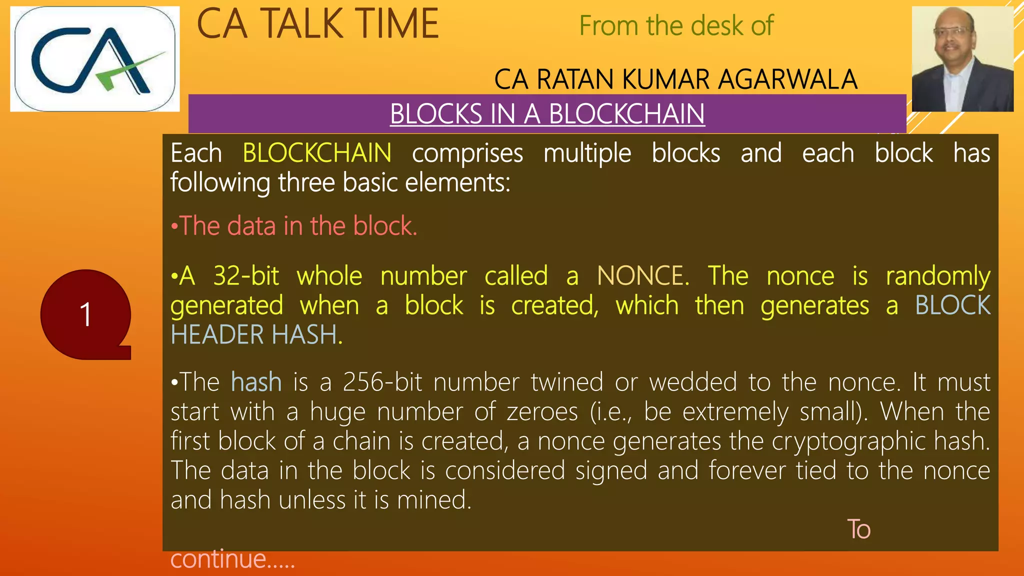 From the desk of
CA RATAN KUMAR AGARWALA
CA TALK TIME
BLOCKS IN A BLOCKCHAIN
1
Each BLOCKCHAIN comprises multiple blocks and each block has
following three basic elements:
•The data in the block.
•A 32-bit whole number called a NONCE. The nonce is randomly
generated when a block is created, which then generates a BLOCK
HEADER HASH.
•The hash is a 256-bit number twined or wedded to the nonce. It must
start with a huge number of zeroes (i.e., be extremely small). When the
first block of a chain is created, a nonce generates the cryptographic hash.
The data in the block is considered signed and forever tied to the nonce
and hash unless it is mined.
To
continue…..
 