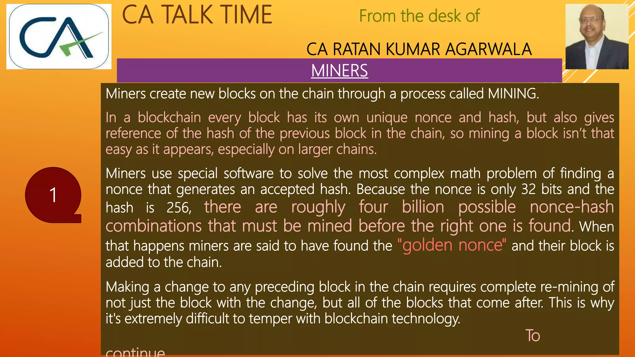 From the desk of
CA RATAN KUMAR AGARWALA
CA TALK TIME
MINERS
1
Miners create new blocks on the chain through a process called MINING.
In a blockchain every block has its own unique nonce and hash, but also gives
reference of the hash of the previous block in the chain, so mining a block isn’t that
easy as it appears, especially on larger chains.
Miners use special software to solve the most complex math problem of finding a
nonce that generates an accepted hash. Because the nonce is only 32 bits and the
hash is 256, there are roughly four billion possible nonce-hash
combinations that must be mined before the right one is found. When
that happens miners are said to have found the "golden nonce" and their block is
added to the chain.
Making a change to any preceding block in the chain requires complete re-mining of
not just the block with the change, but all of the blocks that come after. This is why
it's extremely difficult to temper with blockchain technology.
To
 