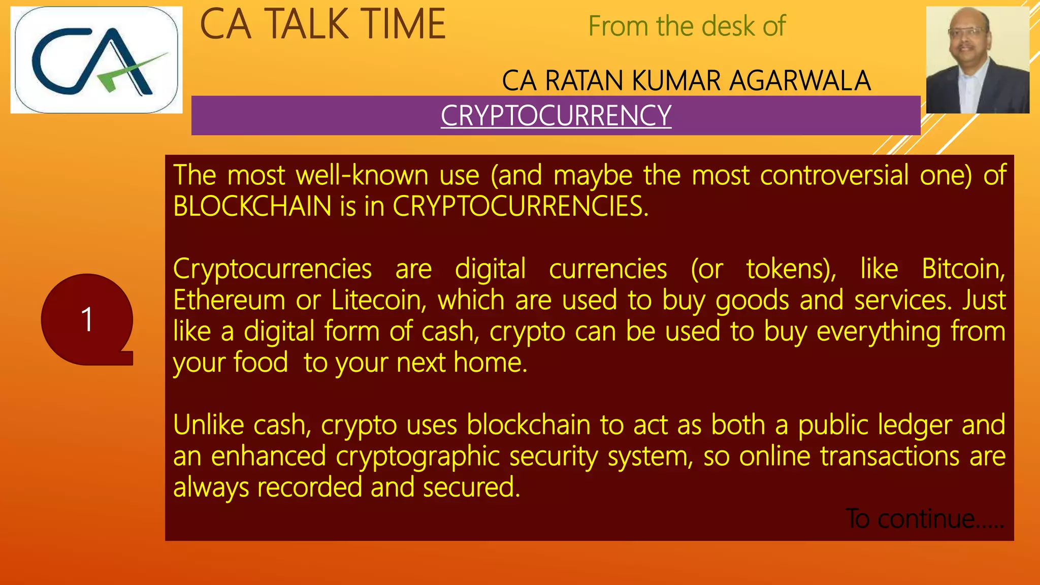 From the desk of
CA RATAN KUMAR AGARWALA
CA TALK TIME
CRYPTOCURRENCY
1
The most well-known use (and maybe the most controversial one) of
BLOCKCHAIN is in CRYPTOCURRENCIES.
Cryptocurrencies are digital currencies (or tokens), like Bitcoin,
Ethereum or Litecoin, which are used to buy goods and services. Just
like a digital form of cash, crypto can be used to buy everything from
your food to your next home.
Unlike cash, crypto uses blockchain to act as both a public ledger and
an enhanced cryptographic security system, so online transactions are
always recorded and secured.
To continue…..
 
