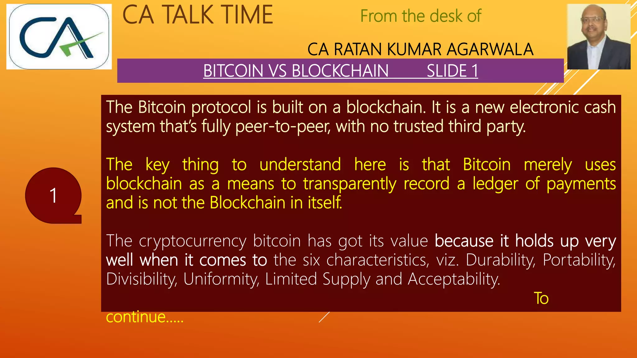 From the desk of
CA RATAN KUMAR AGARWALA
CA TALK TIME
BITCOIN VS BLOCKCHAIN SLIDE 1
1
The Bitcoin protocol is built on a blockchain. It is a new electronic cash
system that’s fully peer-to-peer, with no trusted third party.
The key thing to understand here is that Bitcoin merely uses
blockchain as a means to transparently record a ledger of payments
and is not the Blockchain in itself.
The cryptocurrency bitcoin has got its value because it holds up very
well when it comes to the six characteristics, viz. Durability, Portability,
Divisibility, Uniformity, Limited Supply and Acceptability.
To
continue…..
 