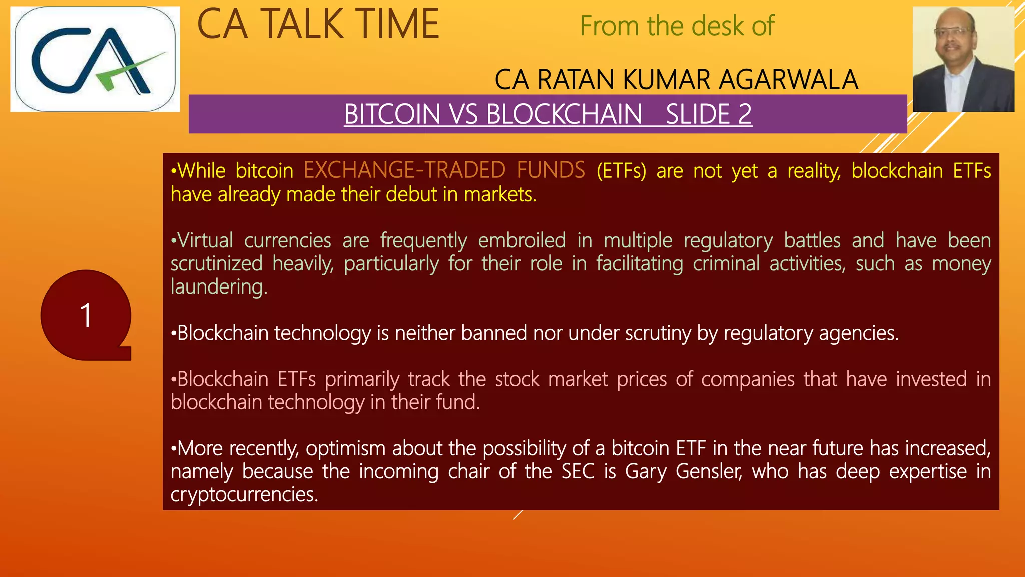From the desk of
CA RATAN KUMAR AGARWALA
CA TALK TIME
BITCOIN VS BLOCKCHAIN SLIDE 2
1
•While bitcoin EXCHANGE-TRADED FUNDS (ETFs) are not yet a reality, blockchain ETFs
have already made their debut in markets.
•Virtual currencies are frequently embroiled in multiple regulatory battles and have been
scrutinized heavily, particularly for their role in facilitating criminal activities, such as money
laundering.
•Blockchain technology is neither banned nor under scrutiny by regulatory agencies.
•Blockchain ETFs primarily track the stock market prices of companies that have invested in
blockchain technology in their fund.
•More recently, optimism about the possibility of a bitcoin ETF in the near future has increased,
namely because the incoming chair of the SEC is Gary Gensler, who has deep expertise in
cryptocurrencies.
 