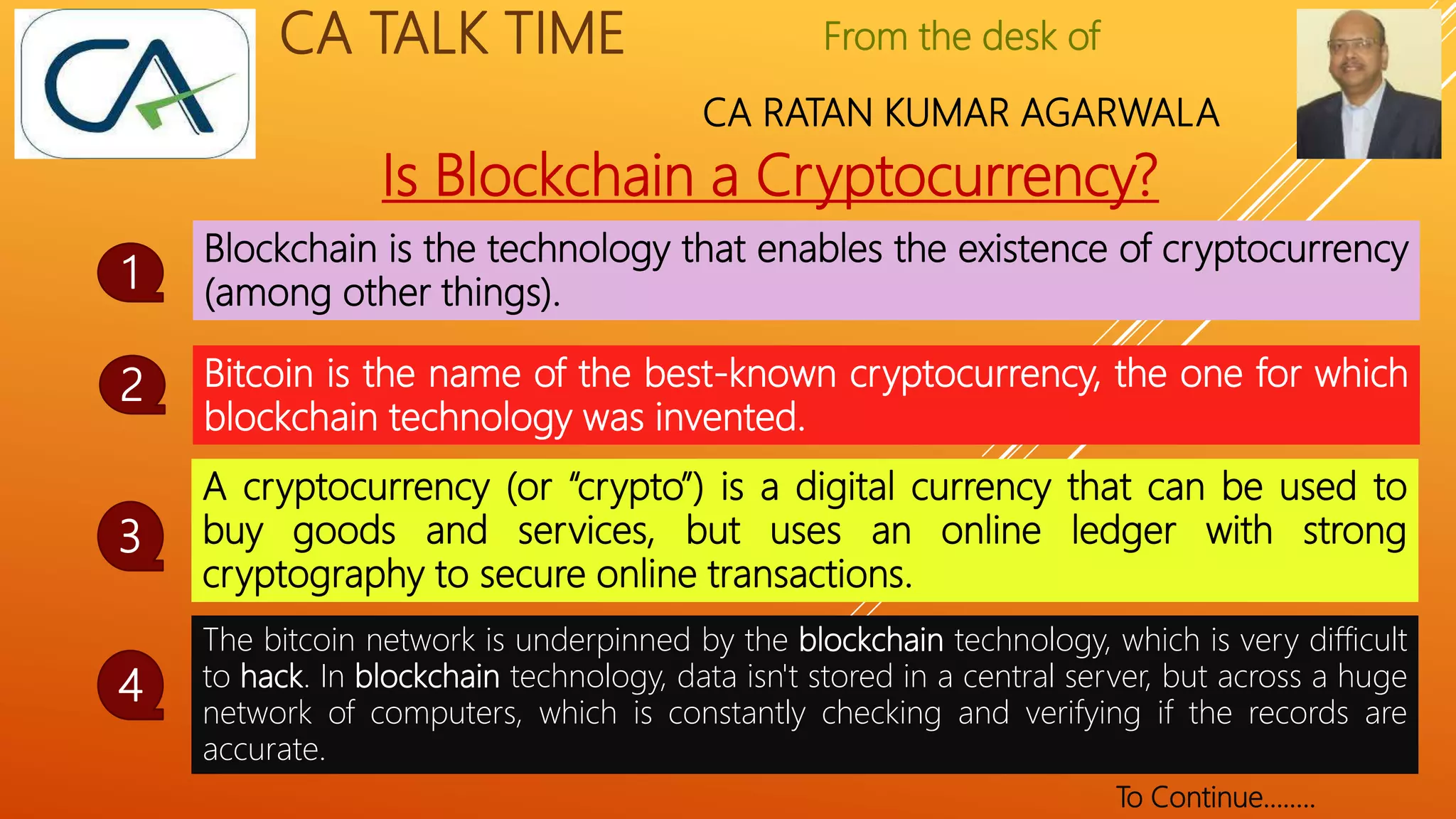 From the desk of
CA RATAN KUMAR AGARWALA
CA TALK TIME
Is Blockchain a Cryptocurrency?
Blockchain is the technology that enables the existence of cryptocurrency
(among other things).
1
Bitcoin is the name of the best-known cryptocurrency, the one for which
blockchain technology was invented.
2
A cryptocurrency (or “crypto”) is a digital currency that can be used to
buy goods and services, but uses an online ledger with strong
cryptography to secure online transactions.
3
The bitcoin network is underpinned by the blockchain technology, which is very difficult
to hack. In blockchain technology, data isn't stored in a central server, but across a huge
network of computers, which is constantly checking and verifying if the records are
accurate.
4
To Continue……..
 