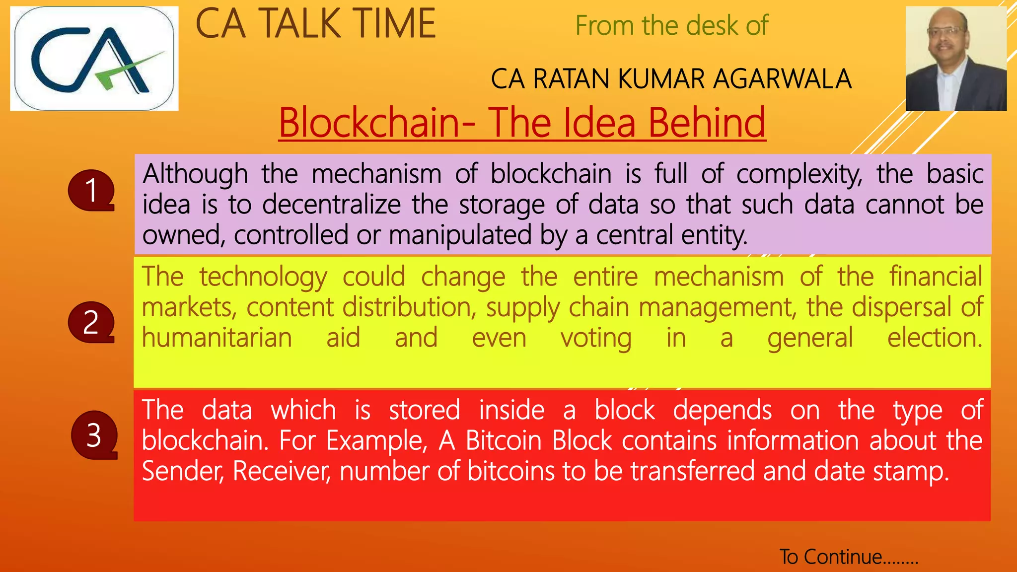 From the desk of
CA RATAN KUMAR AGARWALA
CA TALK TIME
Blockchain- The Idea Behind
Although the mechanism of blockchain is full of complexity, the basic
idea is to decentralize the storage of data so that such data cannot be
owned, controlled or manipulated by a central entity.
1
The data which is stored inside a block depends on the type of
blockchain. For Example, A Bitcoin Block contains information about the
Sender, Receiver, number of bitcoins to be transferred and date stamp.
2
The technology could change the entire mechanism of the financial
markets, content distribution, supply chain management, the dispersal of
humanitarian aid and even voting in a general election.
3
To Continue……..
 