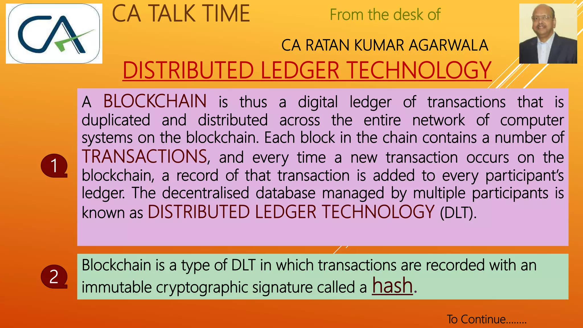 From the desk of
CA RATAN KUMAR AGARWALA
CA TALK TIME
DISTRIBUTED LEDGER TECHNOLOGY
A BLOCKCHAIN is thus a digital ledger of transactions that is
duplicated and distributed across the entire network of computer
systems on the blockchain. Each block in the chain contains a number of
TRANSACTIONS, and every time a new transaction occurs on the
blockchain, a record of that transaction is added to every participant’s
ledger. The decentralised database managed by multiple participants is
known as DISTRIBUTED LEDGER TECHNOLOGY (DLT).
1
2
To Continue……..
Blockchain is a type of DLT in which transactions are recorded with an
immutable cryptographic signature called a hash.
 